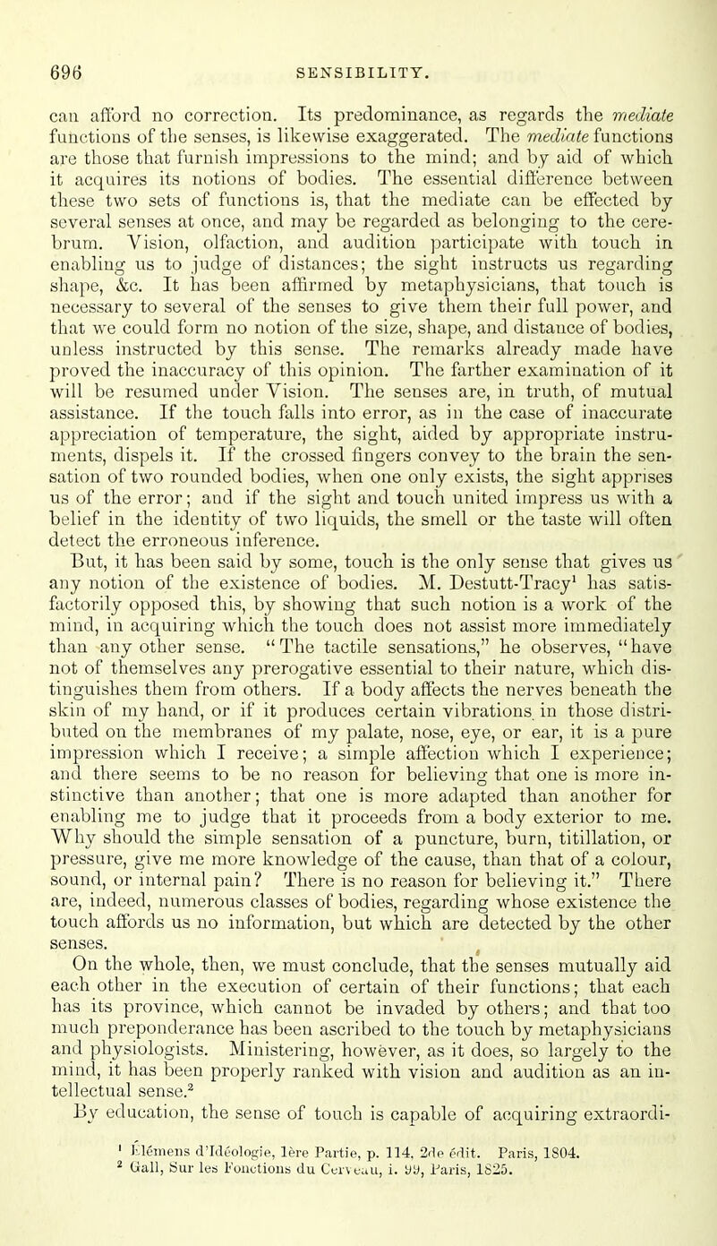 can afford no correction. Its predominance, as regards the mediate functions of the senses, is likewise exaggerated. The mediate functions are those that furnish impressions to the mind; and by aid of which it acquires its notions of bodies. The essential difference between these two sets of functions is, that the mediate can be effected by several senses at once, and may be regarded as belonging to the cere- brum. Vision, olfaction, and audition participate with touch in enabling us to judge of distances; the sight instructs us regarding shape, &c. It has been affirmed by metaphysicians, that touch is necessary to several of the senses to give them their full power, and that we could form no notion of the size, shape, and distance of bodies, unless instructed by this sense. The remarks already made have proved the inaccuracy of this opinion. The farther examination of it will be resumed under Vision. The senses are, in truth, of mutual assistance. If the touch falls into error, as in the case of inaccurate appreciation of temperature, the sight, aided by appropriate instru- ments, dispels it. If the crossed fingers convey to the brain the sen- sation of two rounded bodies, when one only exists, the sight apprises us of the error; and if the sight and touch united impress us with a belief in the identity of two liquids, the smell or the taste will often detect the erroneous inference. But, it has been said by some, touch is the only sense that gives us any notion of the existence of bodies. M. Destutt-Tracy' has satis- factorily opposed this, by showing that such notion is a work of the mind, in acquiring which the touch does not assist more immediately than any other sense.  The tactile sensations, he observes,  have not of themselves any prerogative essential to their nature, which dis- tinguishes them from others. If a body affects the nerves beneath the skin of my hand, or if it produces certain vibrations in those distri- buted on the membranes of my palate, nose, eye, or ear, it is a pure impression which I receive; a simple affection which I experience; and there seems to be no reason for believing that one is more in- stinctive than another; that one is more adapted than another for enabling me to judge that it proceeds from a body exterior to me. Why should the simple sensation of a puncture, burn, titillation, or pressure, give me more knowledge of the cause, than that of a colour, sound, or internal pain? There is no reason for believing it. There are, indeed, numerous classes of bodies, regarding whose existence the touch affords us no information, but which are detected by the other senses. On the whole, then, we must conclude, that the senses mutually aid each other in the execution of certain of their functions; that each has its province, which cannot be invaded by others; and that too much preponderance has been ascribed to the touch by metaphysicians and physiologists. Ministering, however, as it does, so largely to the mind, it has been properly ranked with vision and audition as an in- tellectual sense.^ By education, the sense of touch is capable of acquiring extraordi- ' ]',lei)ieiis d'Ideologie, lere Partie, p. 114, 2flp edit. Paris, 1804. ^ Gall, Sur les lonutious du Cc;iVfau, i. yy, Paris, 1825.