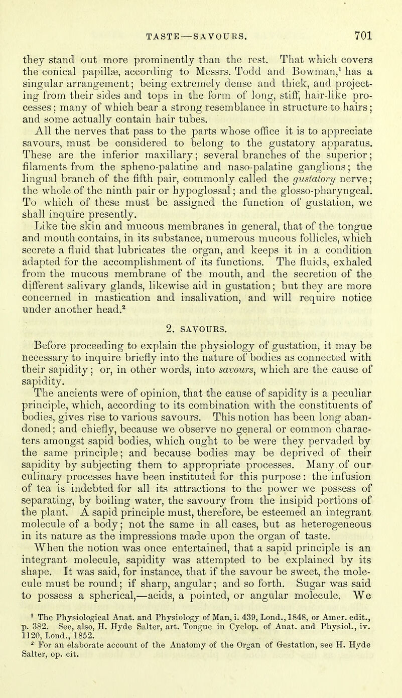 they stand out more prominently than the rest. That which covers the conical papilla?, according to Messrs. Todd and Bowman/ has a singular arrangement; being extremely dense and thick, and project- ing from their sides and tops in the form of long, stiff, hair-like pro- cesses ; many of which bear a strong resemblance in structure to hairs; and some actually contain hair tubes. All the nerves that pass to the parts whose office it is to appreciate savours, must be considered to belong to the gustatory apparatus. These are the inferior maxillary; several branches of the superior; filaments from the spheno-palatine and naso-palatine ganglions; the lingual branch of the fifth pair, commonly called the gustatory nerve; the whole of the ninth pair or hypoglossal; and the glosso-pharyngeal. To which of these must be assigned the function of gustation, we shall inquire presently. Like the skin and mucous membranes in general, that of the tongue and mouth contains, in its substance, numerous mucous follicles, which secrete a fluid that lubricates the organ, and keeps it in a condition adapted for the accomplishment of its functions. The fluids, exhaled from the mucous membrane of the mouth, and the secretion of the different salivary glands, likewise aid in gustation; but they are more concerned in mastication and insalivation, and will require notice under another head,^ 2. SAVOURS. Before proceeding to explain the physiology of gustation, it may be necessary to inquire briefly into the nature of bodies as connected with their sapidity; or, in other words, into savours, which are the cause of sapidity. The ancients were of opinion, that the cause of sapidity is a peculiar principle, which, according to its combination with the constituents of bodies, gives rise to various savours. This notion has been long aban- doned ; and chiefly, because we observe no general or common charac- ters amongst sapid bodies, which ought to be were they pervaded by the same principle; and because bodies may be deprived of their sapidity by subjecting them to appropriate processes. Many of our culinary processes have been instituted for this purpose: the infusion of tea is indebted for all its attractions to the power we possess of separating, by boiling water, the savoury from the insipid portions of the plant. A sapid principle must, therefore, be esteemed an integrant molecule of a body; not the same in all cases, but as heterogeneous in its nature as the impressions made upon the organ of taste. When the notion was once entertained, that a sapid principle is an integrant molecule, sapidity was attempted to be explained by its shape. It was said, for instance, that if the savour be sweet, the mole- cule must be round; if sharp, angular; and so forth. Sugar was said to possess a spherical,—acids, a pointed, or angular molecule. We ' The Physiological Anat. and Physiology of Man, i. 439, Lond., 1848, or Ainer. edit., p. 382. See, also, H. Hyde S.ilter, art. Tongue in Cyclop, of Anat. and Physiol., iv. 1120, Lond., 1852. ^ For an elaborate account of the Anatomy of the Organ of Gestation, see H. Hyde Salter, op. cit.