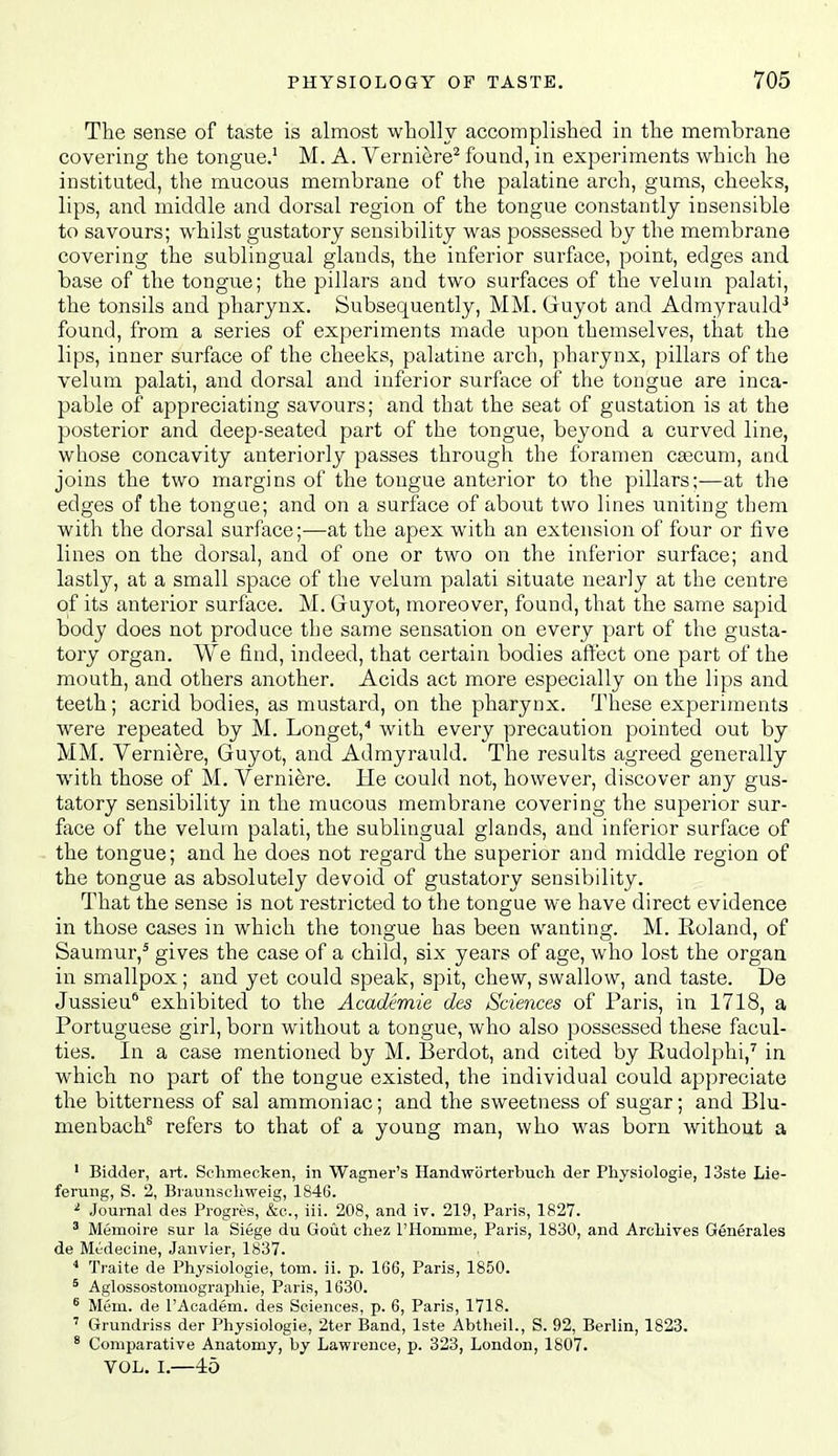 The sense of taste is almost wholly accomplished in the membrane covering the tongue.' M. A. Verniere^ found, in experiments which he instituted, the mucous membrane of the palatine arch, gums, cheeks, lips, and middle and dorsal region of the tongue constantly insensible to savours; w^hilst gustatory sensibility was possessed by the membrane covering the sublingual glands, the inferior surface, point, edges and base of the tongue; the pillars and two surfaces of the velum palati, the tonsils and pharynx. Subsequently, MM. Guyot and Admyrauld^ found, from a series of experiments made upon themselves, that the lips, inner surface of the cheeks, palatine arch, pharynx, pillars of the velum palati, and dorsal and inferior surface of the tongue are inca- pable of appreciating savours; and that the seat of gustation is at the posterior and deep-seated part of the tongue, beyond a curved line, whose concavity anteriorly passes through the foramen cajcum, and joins the two margins of the tongue anterior to the pillars;—at the edges of the tongue; and on a surface of about two lines uniting them with the dorsal surface;—at the apex with an extension of four or five lines on the dorsal, and of one or two on the inferior surface; and lastly, at a small space of the velum palati situate nearly at the centre of its anterior surface. M. Guyot, moreover, found, that the same sapid body does not produce the same sensation on every part of the gusta- tory organ. We find, indeed, that certain bodies affect one part of the mouth, and others another. Acids act more especially on the lips and teeth; acrid bodies, as mustard, on the pharynx. These experiments were repeated by M. Longet,'' with every precaution pointed out by MM. Verni^re, Guyot, and Admyrauld. The results agreed generally with those of M. Verni^re. He could not, however, discover any gus- tatory sensibility in the mucous membrane covering the superior sur- face of the velum palati, the sublingual glands, and inferior surface of the tongue; and he does not regard the superior and middle region of the tongue as absolutely devoid of gustatory sensibility. That the sense is not restricted to the tongue we have direct evidence in those cases in which the tongue has been wanting. M. Roland, of Saumur,^ gives the case of a child, six years of age, who lost the organ in smallpox; and yet could speak, spit, chew, swallow, and taste. De Jussieu'' exhibited to the Academie des Sciences of Paris, in 1718, a Portuguese girl, born without a tongue, who also possessed these facul- ties. In a case mentioned by M. Berdot, and cited by Rudolphi,'' in which no part of the tongue existed, the individual could appreciate the bitterness of sal ammoniac; and the sweetness of sugar; and Blu- menbach^ refers to that of a young man, who was born without a ' Bidder, art. Schmecken, in Wagner's Handworterbuch der Physiologie, ]3ste Lie- ferung, S. 2, Braunschweig, 1S46. ^ Journal des Progres, &o., iii. 208, and iv. 219, Paris, 1827. ' Memoire sur la Siege du Gout chez rHonime, Paris, 1830, and Arcliives Generales de Md-decine, Janvier, 1837. ■* Traite de Physiologie, torn. ii. p. 166, Paris, 1850. ^ Aglossostomographie, Paris, 1630. ^ Mem. de I'Academ. des Sciences, p. 6, Paris, 1718. ' Grundriss der Physiologie, 2ter Band, Iste Abtheil., S. 92, Berlin, 1823. * Comparative Anatomy, by Lawrence, p. 323, London, 1807. VOL. I.—45