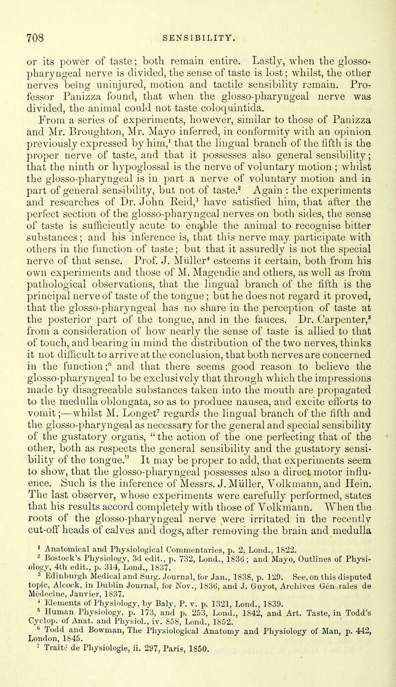 or its power of taste; both remain entire. Lastly, wlien the glosso- pharyngeal nerve is divided, the sense of taste is lost; whilst, the other nerves being uninjured, motion and tactile sensibility remain. Pro- fessor Panizza found, that when the glosso-pharyngeal nerve was divided, the animal could not taste coloquintida. From a series of experiments, however, similar to those of Panizza and Mr. Broughton, Mr. Mayo inferred, in conformity with an opinion previously expressed by him,' that the lingual branch of the fifth is the proper nerve of taste, and that it possesses also general sensibility; that the ninth or hypoglossal is the nerve of voluntary motion ; whilst the glosso-pharyngeal is in part a nerve of voluntary motion and in part of general sensibility, but not of taste.^ Again : the experiments and researches of Dr. John Reid,^ have satisfied him, that after the perfect section of the glosso-pharyngeal nerves on both sides, the sense of taste is sufficiently acute to enj^ble the animal to recognise bitter substances; and his inference is, that this nerve may participate with others in the function of taste; but that it assuredly is not the special nerve of that sense. Prof. J. Miiller'' esteems it certain, both from his own experiments and those of M. Magendie and others, as well as from pathological observations, that the lingual branch of the fifth is the principal nerve of taste of the tongue; but he does not regard it proved, that the glosso-pharyngeal has no share in the perception of taste at the posterior part of the tongue, and in the fauces. Dr. Carpenter,* from a consideration of how nearly the sense of taste is allied to that of touch, and bearing in mind the distribution of the two nerves, thinks it not difficult to arrive at the conclusion, that both nerves are concerned in the function f and that there seems good reason to believe the glosso-pharyngeal to be exclusively that through which the impressions made by disagreeable substances taken into the mouth are propagated to the medulla oblongata, so as to produce nausea, and excite efforts to vomit;—whilst M. Longet^ regards the lingual branch of the fifth and the glosso-pharyngeal as necessary for the general and special sensibility of the gustatory organs,  the action of the one perfecting that of the other, both as respects the general sensibility and the gustatory sensi- bility of the tongue. It may be proper to add, that experiments seem to show, that the glosso-pharyngeal possesses also a direct motor influ- ence. Such is the inference of Messrs. J. Miiller, Volkmann, and Hein. The last observer, whose experiments were carefully performed, states that his results accord completely with those of Volkmann. When the roots of the glosso-pharyngeal nerve were irritated in the recently cut-off heads of calves and dogs, after removing the brain and medulla ' Anatomical and Physiological Commentaries, p. 2, Lond., 1822. 2 Bostock's Physiology, 3d edit., p. 732, Lond., 1836 ; and Mayo, Outlines of Physi- ology, 4th edit., p. 314, Lond., 1837. 3 Edinburgh Medical and Surg. Journal, for Jan., 1838, p. 129. See, on this disputed topic, Alcock, in Dublin Journal, for Nov., 1830, and J. Guyot, Archives Gencrales de Medecine, Janvier, 1837. J Elements of Physiology, by Baly, P. v. p. 1321, Lond., 1839. 5 Human Physiology, p. 173, and p. 253, Lond., 1842, and Art. Taste, in Todd's Cyclop, of Anat. and Physiol., iv. 858, Lond., 1852. Todd and Bowman, The Physiological Anatomy and Physiology of Man, p. 442, London, 1845. ' Traite de Physiologic, ii. 297, Paris, 1850.