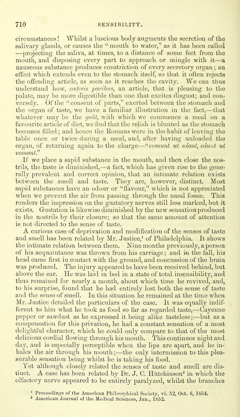 circumstances ! Whilst a luscious body augments the secretion of the salivary glands, or causes the  mouth to water,'' as it has been called —projecting the saliva, at times, to a distance of some feet from the mouth, and disposing every part to approach or mingle with it—a nauseous substance produces constriction of every secretory organ ; an effect which extends even to the stomach itself, so that it often rejects the offending article, as soon as it reaches the cavity. We can thus understand how, cceteris paribus, an article, that is pleasing to the palate, may be more digestible than one that excites disgust; and con- versely. Of the  consent of parts, exerted between the stomach and the organ of taste, we have a familiar illustration in the fact,—that whatever may be the rjout, with Avhich we commence a meal on a favourite article of diet, we find that the relish is blunted as the stomach becomes filled ; and hence the Romans were in the habit of leaving the table once or twice during a meal, and, after having unloaded the organ, of returning again to the charge—fomwni ut edant, edunt ut vomant. If we place a sapid substance in the mouth, and then close the nos- trils, the taste is diminished,—a fact, which has given rise to the gene- rally prevalent and correct opinion, that an intimate relation exists between the smell and taste. They are, however, distinct. Most sapid substances have an odour or flavour, which is not appreciated when we prevent the air from passing through the nasal fossie. This renders the impression on the gustatory nerves still less marked, but it exists. Gustation is likewise diminished by the new sensation produced in the nostrils by their closure; so that the same amount of attention is not directed to the sense of taste. A curious case of deprivation and modification of the senses of taste and smell has been related by Mr. Justice,' of Philadelphia. It shows the intimate relation between them. Nine months previously, a person of his acquaintance was thrown from his carriage; and in the fall, his head came first in contact with the ground, and concussion of the brain was produced. The injury appeared to have been received behind, but above the ear. He was laid in bed in a state of total insensibility, and thus remained for nearly a month, about which time he revived, and, to his surprise, found that he had entirely lost both the sense of taste and the sense of smell. In this situation he remained at the time when. Mr. Justice detailed the particulars of the case. It was equally indif- ferent to him what lie took as food so far as regarded taste,—Cayenne pepper or sawdust as he expressed it being alike tasteless;—but as a compensation for this privation, he had a constant sensation of a most delightful character, which he could only compare to that of the most delicious cordial flowing through his mouth. This continues night and day, and is especially perceptible when the lips are apart, and he in- hales the air througli his mouth;—the only intermission to this plea- surable sensation being whilst he is taking his food. Yet although closely related the senses of taste and smell are dis- tinct. A case has been related by Dr. J. C. Hutchinson'^ in which the oltactory nerve appeared to be entirely paralyzed, whilst the branches ' Proceedings of the American Philosopliical Society, vi. 52, Oct. 6, 1854. 2 American Journal of the Medical Sciences, Jan., 1852.