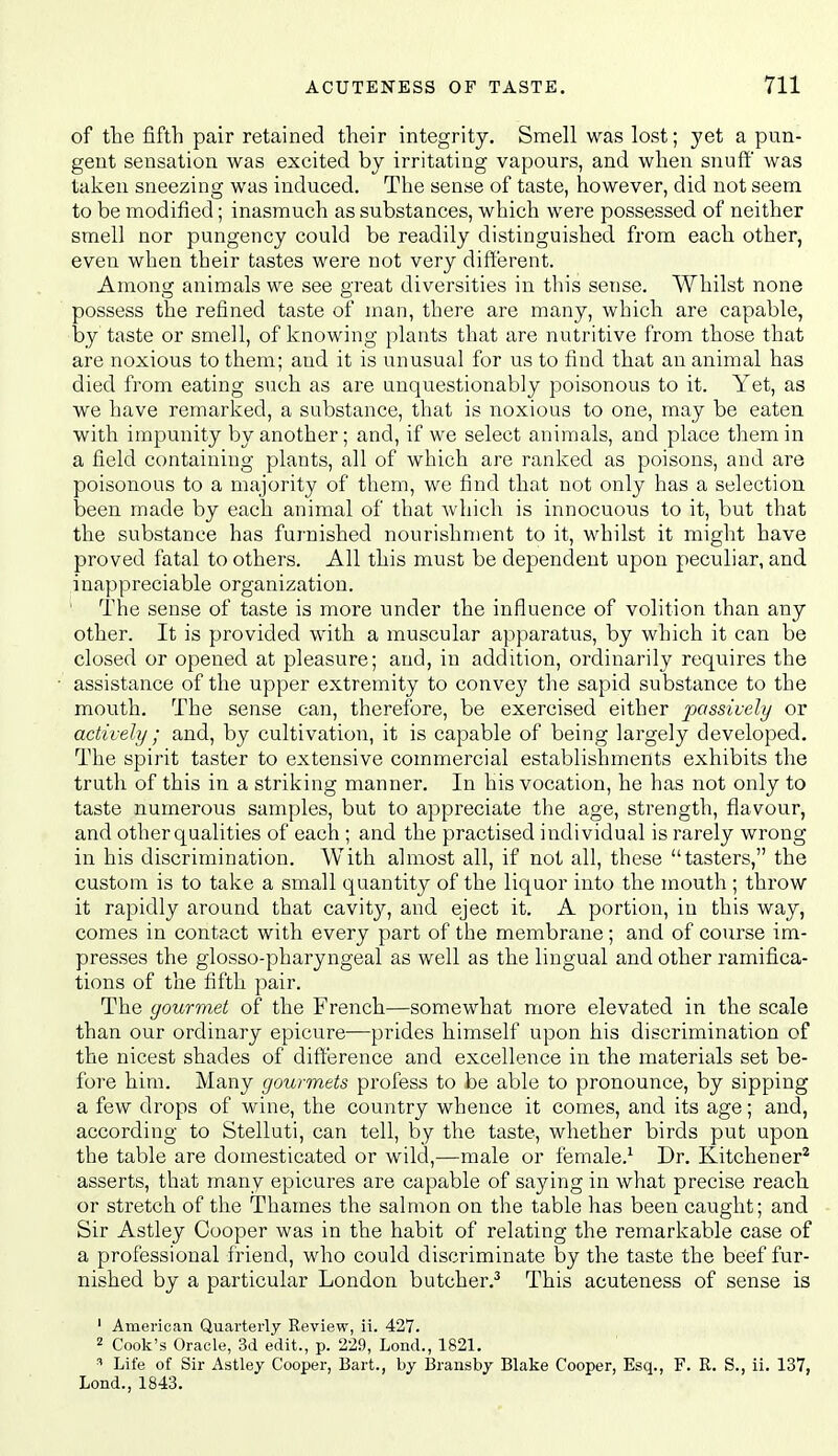 of the fifth pair retained their integrity. Smell was lost; yet a pun- gent sensation was excited by irritating vapours, and when snuff' was taken sneezing was induced. The sense of taste, however, did not seem to be modified; inasmuch as substances, which were possessed of neither smell nor pungency could be readily distinguished from each other, even when their tastes were not very different. Among animals we see great diversities in this sense. Whilst none possess the refined taste of man, there are many, which are capable, by taste or smell, of knowing plants that are nutritive from those that are noxious to them; and it is unusual for us to find that an animal has died from eating such as are unquestionably poisonous to it. Yet, as we have remarked, a substance, that is noxious to one, may be eaten with impunity by another; and, if we select animals, and place them in a field containing plants, all of which are ranked as poisons, and are poisonous to a majority of them, we find that not only has a selection been made by each animal of that which is innocuous to it, but that the substance has furnished nourishment to it, whilst it might have proved fatal to others. All this must be dependent upon peculiar, and inappreciable organization. The sense of taste is more under the influence of volition than any other. It is provided with a muscular apparatus, by which it can be closed or opened at pleasure; and, in addition, ordinarily requires the assistance of the upper extremity to convey the sapid substance to the mouth. The sense can, therefore, be exercised either passively or actively; and, by cultivation, it is capable of being largely developed. The spirit taster to extensive commercial establishments exhibits the truth of this in a striking manner. In his vocation, he has not only to taste numerous samples, but to appreciate the age, strength, flavour, and other qualities of each ; and the practised individual is rarely wrong in his discrimination. With almost all, if not all, these tasters, the custom is to take a small quantity of the liquor into the mouth ; throw it rapidly around that cavity, and eject it. A portion, in this way, comes in contact with every part of the membrane; and of course im- presses the glosso-pharyngeal as well as the lingual and other ramifica- tions of the fifth pair. The gourmet of the French—somewhat more elevated in the scale than our ordinary epicure—prides himself upon his discrimination of the nicest shades of difference and excellence in the materials set be- fore him. Many gourmets profess to be able to pronounce, by sipping a few drops of wine, the country whence it comes, and its age; and, according to Stelluti, can tell, by the taste, whether birds put upon the table are domesticated or wild,—male or female.^ Dr. Kitchener^ asserts, that many epicures are capable of saying in what precise reach or stretch of the Thames the salmon on the table has been caught; and Sir Astley Cooper was in the habit of relating the remarkable case of a professional friend, who could discriminate by the taste the beef fur- nished by a particular London butcher.^ This acuteness of sense is ' American Quarterly Review, ii. 427. 2 Cook's Oracle, 3d edit., p. 229, Lond., 1821. Life of Sir Astley Cooper, Bart., by Bransby Blake Cooper, Esq., F. R. S., ii. 137, Lend., 1843.