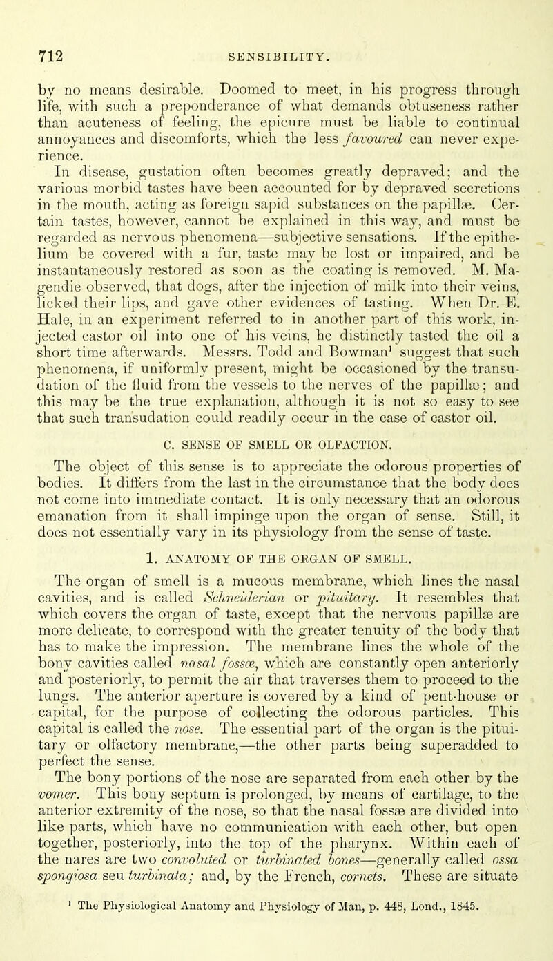 by no means desirable. Doomed to meet, in his progress through life, with such a preponderance of what demands obtuseness rather than acuteness of feeling, the epicure must be liable to continual annoyances and discomforts, which the less favoured can never expe- rience. In disease, gustation often becomes greatly depraved; and the various morbid tastes have been accounted for by depraved secretions in the mouth, acting as foreign sapid substances on the papillfe. Cer- tain tastes, however, cannot be explained in this way, and must be regarded as nervous phenomena—subjective sensations. If the epithe- lium be covered with a fur, taste may be lost or impaired, and be instantaneously restored as soon as the coating is removed. M. Ma- gendie observed, that dogs, after the injection of milk into their veins, licked their lips, and gave other evidences of tasting. When Dr. E, Hale, in an experiment referred to in another part of this work, in- jected castor oil into one of his veins, he distinctly tasted the oil a short time afterwards. Messrs. Todd and Bowman' suggest that such phenomena, if uniformly present, might be occasioned by the transu- dation of the fluid from the vessels to the nerves of the papillte; and this may be the true explanation, although it is not so easy to see that such transudation could readily occur in the case of castor oil. C. SENSE OF SMELL OR OLFACTION. The object of this sense is to appreciate the odorous properties of bodies. It differs from the last in the circumstance that the body does not come into immediate contact. It is only necessary that an odorous emanation from it shall impinge upon the organ of sense. Still, it does not essentially vary in its physiology from the sense of taste. 1. ANATOMY OF THE ORGAN OF SMELL. The organ of smell is a mucous membrane, which lines the nasal cavities, and is called Schneiderian or pituitary. It resembles that which covers the organ of taste, except that the nervous papilla3 are more delicate, to correspond with the greater tenuity of the body that has to make the impression. The membrane lines the whole of the bony cavities called nasal fossce., which are constantly open anteriorly and posteriorly, to permit the air that traverses them to proceed to the lungs. The anterior aperture is covered by a kind of pent-house or capital, for the purpose of collecting the odorous particles. This capital is called the nose. The essential part of the organ is the pitui- tary or olfactory membrane,—the other parts being superadded to perfect the sense. The bony portions of the nose are separated from each other by the vomer. This bony septum is prolonged, by means of cartilage, to the anterior extremity of the nose, so that the nasal fossae are divided into like parts, which have no communication with each other, but open together, posteriorly, into the top of the pharynx. Within each of the nares are two convoluted or turhinated hones—generally called ossa spoyigiosa seu turhinata; and, by the French, cornets. These are situate ' The Physiological Anatomy and Physiology of Man, p. 448, Lend., 1845.