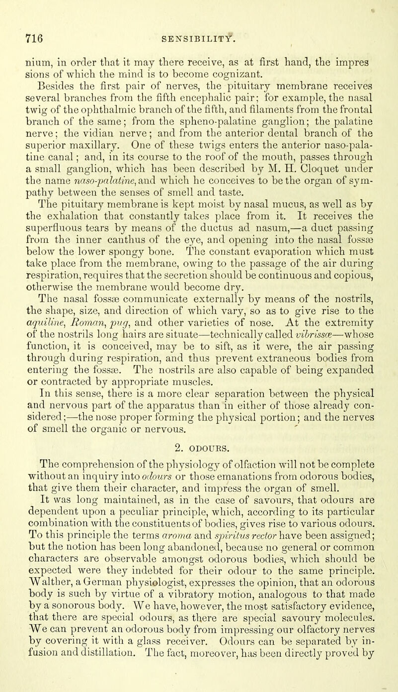 nium, in order that it may there receive, as at first hand, the impres sions of which the mind is to become cognizant. Besides the first pair of nerves, the pituitary membrane receives several branches from the fifth encephalic pair; for example, the nasal twig of the ophthalmic branch of the fifth, and filaments from the frontal branch of the same; from the spheno-palatine ganglion; the palatine nerve; the vidian nerve; and from the anterior dental branch of the superior maxillary. One of these twigs enters the anterior naso-pala- tine canal; and, in its course to the roof of the mouth, passes through a small ganglion, which has been described by M. H. Cloquet under the name naso-palatine, and which he conceives to be the organ of sym- pathy between the senses of smell and taste. The pituitary membrane is kept moist by nasal mucus, as well as by the exhalation that constantly takes place from it. It receives the superfluous tears by means of the ductus ad nasura,—a duct passing from the inner canthus of the eye, and opening into the nasal fossee below the lower spongy bone. The constant evaporation which must take place from the membrane, owing to the passage of the air during respiration, requires that the secretion should be continuous and copious, otherwise the membrane would become dry. The nasal fosste communicate externally by means of the nostrils, the shape, size, and direction of which vary, so as to give rise to the aquiline, Roman, pug, and other varieties of nose. At the extremity of the nostrils long hairs are situate—technically called vibrissce—w\\o&Q function, it is conceived, may be to sift, as it were, the air passing through during respiration, and thus prevent extraneous bodies from entering the fossas. The nostrils are also capable of being expanded or contracted by appropriate muscles. In this sense, there is a more clear separation between the physical and nervous part of the apparatus than in either of those already con- sidered;—the nose proper forming the physical portion; and the nerves of smell the organic or nervous, 2. ODOURS. The comprehension of the physiology of olfaction will not be complete without an inquiry into odours or those emanations from odorous bodies, that give them their character, and impress the organ of smell. It was long maintained, as in the case of savours, that odours are dependent upon a peculiar principle, which, according to its particular combination with the constituents of bodies, gives rise to various odours. To this principle the terms aroma and spiritus rector have been assigned; but the notion has been long abandoned, because no general or common characters are observable amongst odorous bodies, which should be expected were they indebted for their odour to the same principle. Walther, a German physiologist, expresses the opinion, that an odorous body is such by virtue of a vibratory motion, analogous to that made by a sonorous body. We have, however, the most satisfactory evidence, that there are special odours, as there are special savoury molecules. We can prevent an odorous body from impressing our olfactory nerves by covering it with a glass receiver. Odours can be separated by in- fusion and distillation. The fact, moreover, has been directly proved by