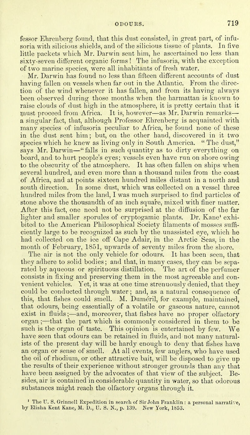 fessor Ehrenberg found, that this dust consisted, in great part, of infu- soria with silicious sliields, and of the silicious tissue of plants. In five little packets wbich Mr. Darwin sent him, he ascertained no less than sixty-seven different organic forms ! The infusoria, with the exception of two marine species, were all inhabitants of fresh water. Mr. Darwin has found no less than fifteen different accounts of dust having fallen on vessels when far out in the Atlantic. From the direc- tion of the wind whenever it has fallen, and from its having always been observed during those months when the harmattan is known to raise clouds of dust high in the atmosphere, it is pretty certain that it :piust proceed from Africa. It is, however—as Mr. Darwin remarks— a singular fact, that, although Professor Ehrenberg is acquainted with, many species of infusoria peculiar to Africa, he found none of these in the dust sent him; but, on the other hand, discovered in it two species which he knew as living only in South America.  The dust, says Mr. Darwin—falls in such quantit}^ as to dirty everything on board, and to hurt people's eyes; vessels even have run on shore owing to the obscurity of the atmosphere. It has often fallen on ships when several hundred, and even more than a thousand miles from the coast of Africa, and at points sixteen hundred miles distant in a north and south direction. In some dust, which was collected on a vessel three hundred miles from the land, I was much surprised to find particles of stone above the thousandth of an inch square, mixed with finer matter. After this fact, one need not be surprised at the diffusion of the far lighter and smaller sporules of cryptogamic plants. Dr. Kane' exhi- bited to the American Philosophical Society filaments of mosses suffi- ciently large to be recognized as such by the unassisted eye, which he had collected on the ice off' Cape Adair, in the Arctic Seas, in the month of February, 1851, upwards of seventy miles from the shore. The air is not the only vehicle for odours. It has been seen, that they adhere to solid bodies; and that, in many cases, they can be sepa- rated by aqueous or spirituous distillation. The art of the perfumer consists in fixing and preserving them in the most agreeable and con- venient vehicles. Yet, it was at one time strenuously denied, that they could be conducted through water; and, as a natural consequence of this, that fishes could smell. M. Dumeril, for example, maintained, that odours, being essentially of a volatile or gaseous nature, cannot exist in fluids;—and, moreover, that fishes have no proper olfactory organ ;■—that the part which is commonly considered in them to be such is the organ of taste. This opinion is entertained by few. We have seen that odours can be retained in fluids, and not many natural- ists of the present day will be hardy enough to deny that fishes have an organ or sense of smell. At all events, few anglers, who have used the oil of rhodium, or other attractive bait, will be disposed to give up the results of their experience without stronger grounds than any that have been assigned by the advocates of that view of the subject. Be- sides, air is contained in considerable quantity in water, so that odorous substances might reach the olfactory organs through it. ' The U. S. Grinnell Expedition in search of Sir.John Franklin: a personal narrative, by Elisha Kent Kane, M. D., U. S. N., p. 139. New York, 1853.