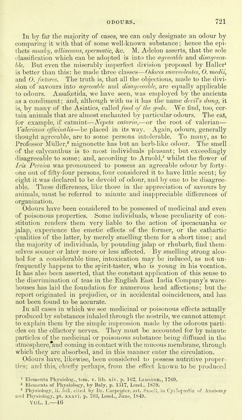 In by far the majority of cases, we can only designate an odour by comparing it with that of some well-known substance; hence the epi- thets musky^ alliaceous^ spermatic^ &c. M. Adelon asserts, that the sole classification which can be ado]ited is into the agreeable and disagreea- ble. But even the miserably imperfect division proposed by Haller' is better than this: he made three classes—Odores suaveolentes, 0. medii, and 0. foetores. The truth is, that all the objections, made to the divi- sion of savours into agreeable and disagreeable, are equally applicable to odours. Assafcetida, we have seen, was employed by the ancients as a condiment; and, although with us it has the name deviVs dung, it is, by many of the Asiatics, called/boc/ of die gods. We find, too, cer- tain animals that are almost enchanted by particular odours. The cat, for example, if catmint—Nepeta cataria,—or the root of valerian— Valeriana: officinalis—be placed in its way. Again, odours, generally thought agreeable, are to some persons intolerable. To many, as to Professor Miiller,^ mignonette has but an herb-like odour. The smell of the calycanthus is to most individual's pleasant; but exceedingly disagreeable to some; and, according to Arnold,-'' whilst the flower of Iris Persica was pronounced to possess an agreeable odour by forty- one out of fifty-four persons, four considered it to have little scent; by eight it was declared to be devoid of odour, and by one to be disagree- able. These differences, like those in the appreciation of savours by animals, must be referred to minute and inappreciable differences of organization. Odours have been considered to be possessed of medicinal and even of poisonous properties. Some individuals, whose peculiarity of con- stitution renders them very liable to the action of ipecacuanha or jalap, experience the emetic effects of the former, or the cathartic qualities of the latter, by merely smelling them for a short time; and the majority of individuals, by pounding jalap or rhubarb, find them- selves sooner or later more or less affected. By smelling strong alco- hol for a considerable time, intoxication may be induced, as not un- frequently happens to the spirit-taster, who is young in his vocation. It has also been asserted, that the constant application of this sense to the discrimination of teas in the English East India Company's ware- houses has laid the foundation for numerous head affections; but the report originated in prejudice, or in accidental coincidences, and has not been found to be accurate. In all cases in which we see medicinal or poisonous effects actually produced by substances inhaled through the nostrils, we cannot attempt, to explain them by the simple impression made by the odorous parti- cles on the olfactory nerves. They must be accounted for by minute particles of the medicinal or poisonous substance being diffused in the atmosphere, and coming in contact with the mucous membrane, through which they are absorbed, and in this manner enter the circulation. Odours have, likewise, been considered to possess nutritive proper- tics; and this, chiefly perhaps, from the effect known to be pioduced ' Elemcnta Physiolog., torn. v. lib. xiv. p. I(j2, Lausaim., 1769. ^ Ek'iiicnts of Pliysiology, by Baly, p. 1317, Loud., 1839. ^ Physiology, ii. h\j\, cited by Di-. CaipeuttT, ait. ti^ua-ll, in C'yc!i>p;i(>dia of Anatomy ajid Physiology, pt. xxxvi. p. 703, Loud., June, 1849. VOL. I.—-tG