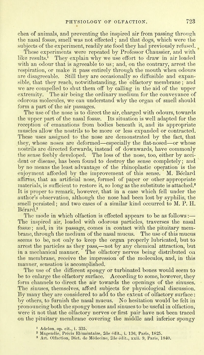 cTiea of animals, and preventing the inspired air from passing through, the nasal fossae, smell was not effected ; and that dogs, which were the subjects of the experiment, readily ate food they had previously refused. ^ These experiments were repeated by Professor Chaussier, and with like results.' They explain why we use effort to draw in air loaded with an odour that is agreeable to us; and, on the contrary, arrest the respiration, or make it pass entirely through the mouth when odours are disagreeable. Still they are occasionally so diffusible and expan- sible, that they reach, notwithstanding, the olfactory membrane; and we are compelled to shut them off by calling in the aid of the upper extremity. The air being the ordinary medium for the conveyance of odorous molecules, we can understand why the organ of smell should form a part of the air passages. The use of the nose is to direct the air, charged with odours, towards the upper part of the nasal fossae. Its situation is well adapted for the reception of emanations from bodies beneath it, and its appropriate muscles allow the nostrils to be more or less expanded or contracted. These uses assigned to the nose are demonstrated by the fact, that they, whose noses are deformed—especially the flat-nosed—or whose nostrils are directed forwards, instead of downwards, have commonly the sense feebly developed. The loss of the nose, too, either by acci- dent or disease, has been found to destroy the sense completely; and by no means the least advantage of the rhinoplastic operation is the enjoyment afforded by the improvement of this sense. M. Beclard affirms, that an artificial nose, formed of paper or other appropriate materials, is sufficient to restore it, so long as the substitute is attached.^ It is proper to remark, however, that in a case which fell under the author's observation, although the nose had been lost by syphilis, the smell persisted; and two cases of a similar kind occurred to M. P. H, Berard.^ The mode in which olfaction is effected appears to be as follows:— The inspired air, loaded with odorous particles, traverses the nasal fossge; and, in its passage, comes in contact with the pituitary mem- brane, through the medium of the nasal mucus. The use of this mucus seems to be, not only to keep the organ properly lubricated, but to arrest the particles as they pass,—not by any chemical attraction, but in a mechanical manner. The olfactory nerves being distributed on the membrane, receive the impression of the molecules, and, in this manner, sensation is accomplished. The use of the different spongy or turbinated bones would seem to be to enlarge the olfactory surface. According to some, however, they form channels to direct the air towards the openings of the sinuses. The sinuses, themselves, afford subjects for physiological discussion. By many they are considered to add to the extent of olfactory surface: by others, to furnish the nasal mucus. No hesitation would be felt in pronouncing both the spongy bones and sinuses to be useful in olfaction, were it not that the olfactory nerves or first pair have not been traced on the pituitary membrane covering the middle and inferior spongy ' Adelon, op. cit., i. 335. ^ Magendie, Precis Elementaire, 2de t'dit., i. 136, Paris, 1825. ^ Art. Olfaction, Diet, de Medecine, 2de edit., xxii. 9, Paris, 1840.
