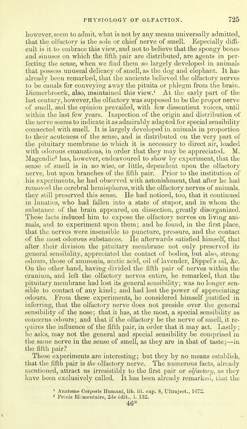 however, seem to admit, what is not by any means universally admitted, that the olfactory is the sole or chief nerve of smell. Especially diffi- cult is it to embrace this view, and not to believe that the spongy bones and sinuses on which the fifth pair are distributed, are agents in per- fecting the sense, when we find them so largely developed in animals that possess unusual delicacy of smell, as the dog and elephant. It has already been remarked, that the ancients believed the olfactory nerves to be canals for conveying away the pituita or phlegm from the brain. Diemerbroeck, also, maintained this view.' At the early part of the last century, however, the olfactory was supposed to be the proper nerve of smell, and the opinion prevailed, with few dissentient voices, until within the last few years. Inspection of the origin and distribution of the nerve seems to indicate it as admirably adapted for special sensibility connected with smell. It is largely developed in animals in proportion to their acuteness of the sense, and is distributed on the very part of the pituitary membrane to which it is necessary to direct air, loaded with odorous emanations, in order that they may be appreciated. M. Magendie^ has, however, endeavoured to show by experiment, that the sense of smell is in no wise, or little, dependent upon the olfactory nerve, but upon branches of the fifth pair. Prior to the institution of his experiments, he had observed with astonishment, that after he had removed the cerebral hemispheres, with the olfactory nerves of animals, they still preserved this sense. He had noticed, too, that it continued in lunatics, who had fallen into a state of stupor, and in whom the substance of the brain appeared, on dissection, greatly disorganized. These facts induced him to expose the olfactory nerves on living ani- mals, and to experiment upon them; and he found, in the first place, that the nerves were insensible to puncture, pressure, and the contact of the most odorous substances. He afterwards satisfied himself, that after their division the pituitary membrane not only preserved its general sensibility, appreciated the contact of bodies, but also, strong odours, those of ammonia, acetic acid, oil of lavender, Dippels oil, &c. On the other hand, having divided the fifth pair of nerves within the cranium, and left the olfactory nerves entire, he remarked, that the pituitary membrane had lost its general sensibility; was no longer sen- sible to contact of any kind; and had lost the power of appreciating odours. From these experiments, he considered himself justified in inferring, that the olfactory nerve does not preside over the general sensibility of the nose; that it has, at the most, a special sensibility as concerns odours; and that if the olfactory be the nerve of smell, it re- quires the influence of the fifth pair, in order that it may act. Lastly; he asks, may not the general and special sensibility be comprised in the same nerve in the sense of smell, as they are in that of taste;—in the fifth pair? These experiments are interesting; but they by no means establish, that the fifth pair is the olfactory nerve. The numerous facts, already mentioned, attract us irresistibly to the first pair or olfactory, as they have been exclusively called. It has been already remarked, that the ' Anatome Corporis Hiimani, lib. iii. cap. 8, Ultraject., 1672. ^ Precis Elimeiitaire, 2de edit., i. 132. 46*