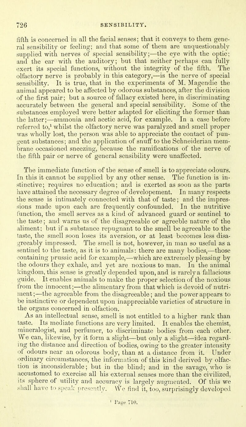 fifth is concerned in all the facial senses; that it conveys to them gene- ral sensibility or feeling; and that some of them are unquestionably supplied with nerves of special sensibility;—the eye with the optic; and the ear with the auditory; but that neither perhaps can fully exert its special functions, without the integrity of the fifth. The olfactory nerve is probably in this category,—is the nerve of special sensibility. It is true, that in the experiments of M. Magendie the animal appeared to be affected by odorous substances, after the division of the first pair; but a source of fallacy existed here, in discriminating accurately between the general and special sensibility. Some of the substances employed were better adapted for eliciting the former than the latter;—ammonia and acetic acid, for example. In a case before referred to,' whilst the olfactory nerve was paralyzed and smell proper was wholly lost, the person was able to appreciate the contact of pun- gent substances; and the application of snuff to the Schneiderian mem- brane occasioned sneezing, because the ramifications of the nerve of the fifth pair or nerve of general sensibility were unaffected. The immediate function of the sense of smell is to appreciate odours. In this it cannot be supplied by any other sense. The function is in- stinctive; requires no education; and is exerted as soon as the parts have attained the necessary degree of developement. In many respects the sense is intimately connected with that of taste; and the impres- sions made upon each are frequently confounded. In the nutritive function, the smell serves as a kind of advanced guard or sentinel to the taste; and warns us of the disagreeable or agreeble nature of the aliment; but if a substance repugnant to the smell be agreeable to the taste, the smell soon loses its aversion, or at least becomes less disa- greeably impressed. The smell is not, however, in man so useful as a sentinel to the taste, as it is to animals: there are many bodies,—those containing prussic acid for example,—which are extremely pleasing by the odours they exhale, and yet are noxious to man. In the animal kingdom, this sense is greatly depended upon, and is rarely a fallacious guide. It enables animals to make the proper selection of the noxious from the innocent;—the alimentary from that which is devoid of nutri- ment;—the agreeable from the disagreeable; and the power appears to be instinctive or dependent upon inappreciable varieties of structure in the organs concerned in olfaction. As an intellectual sense, smell is not entitled to a higher rank than taste. Its mediate functions are very limited. It enables the chemist, mineralogist, and perfumer, to discriminate bodies from each other. We can, likewise, by it form a slight—but only a slight—idea regard- ing the distance and direction of bodies, owing to the greater intensity of odours near an odorous body, than at a distance from it. Under ordinary circumstances, the information of this kind derived by olfac- tion is inconsiderable; but in the blind; and in the savage, who is accustomed to exercise all his external senses more than the civilized, its sphere of utility and accuracy is largely augmented. Of this we shall have to speaic presently. We find it, too, surprisingly developed ' Page 710.