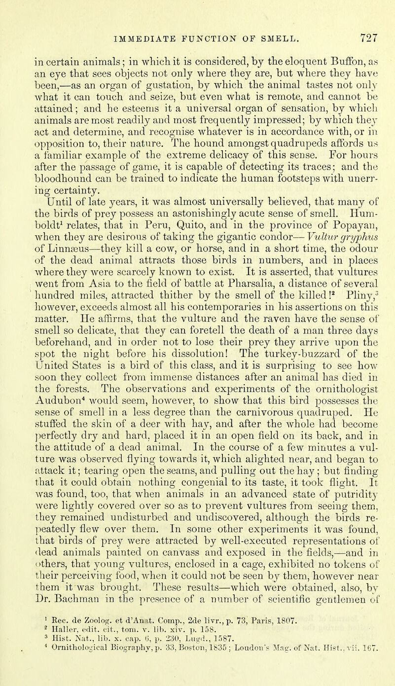 in certain animals; in whicii it is considered, by the eloquent Bufibn, as an eye that sees objects not only where they are, but where they have been,—as an organ of gustation, by which the animal tastes not only what it can touch and seize, but even what is remote, and cannot be attained; and he esteems it a universal organ of sensation, by which animals are most readily and most frequently impressed; by which they act and determine, and recognise whatever is in accordance with, or in opposition to, their nature. The hound amongst quadrupeds affords us a familiar example of the extreme delicacy of this sense. For hours after the passage of game, it is capable of detecting its traces; and the bloodhound can be trained to indicate the human footsteps with unerr- ing certainty. Until of late years, it was almost universally believed, that many of the birds of prey possess an astonishingly acute sense of smell. Hum- boldt^ relates, that in Peru, Quito, and in the province of Popayan, when they are desirous of taking the gigantic condor— Vultur gryphus of Linnteus—they kill a cow, or horse, and in a short time, the odour of the dead animal attracts those birds in numbers, and in places where they were scarcely known to exist. It is asserted, that vultures went from Asia to the field of battle at Pharsalia, a distance of several hundred miles, attracted thither by the smell of the killed P Pliny however, exceeds almost all his contemporaries in his assertions on this matter. He affirms, that the vulture and the raven have the sense of smell so delicate, that they can foretell the death of a man three days beforehand, and in order not to lose their prey they arrive upon the spot the night before his dissolution! The turkey-buzzard of the United States is a bird of this class, and it is surprising to see how soon they collect from immense distances after an animal has died in the forests. The observations and experiments of the ornithologist Audubon'' would seem, however, to show that this bird possesses the sense of smell in a less degree than the carnivorous quadruped. He stuffed the skin of a deer with hay, and after the whole had become ])erfectly dry and hard, placed it in an open field on its back, and in the attitude of a dead animal. In the course of a few minutes a vul- ture was observed flying towards it, which alighted near, and began to attack it; tearing open the seams, and pulling out the hay ; but finding that it could obtain nothing congenial to its taste, it took flight. It was found, too, that when animals in an advanced state of putridity Avere lightly covered over so as to prevent vultures from seeing them, they remained undisturbed and undiscovered, although the birds re- peatedly flew over them. In some other experiments it was found, that birds of prey were attracted by well-executed representations of dead animals painted on canvass and exposed in the fields,—and in others, that young vultures, enclosed in a cage, exhibited no tokens of tlieir perceiving food, when it could not be seen by them, however near them it was brought. These results—which were obtained, also, by Dr. Bachman in the presence of a number of scientific gentlemen of ' Rec. de Zoolog. et d'Anat. Comp., 2de livr.,p. 73, Paris, 1807. ^ Haller. edit, c-it., toni. v. lib. xiv. p. 158. 3 Hist. Nut., lib. X. cap. G, p. 230, LiiLn!., l.'')87.  Ornitholoirical Biography, p. 33, Boston, 1835 ; Loudon's Mac. of Nat. Hist..vii. 167.