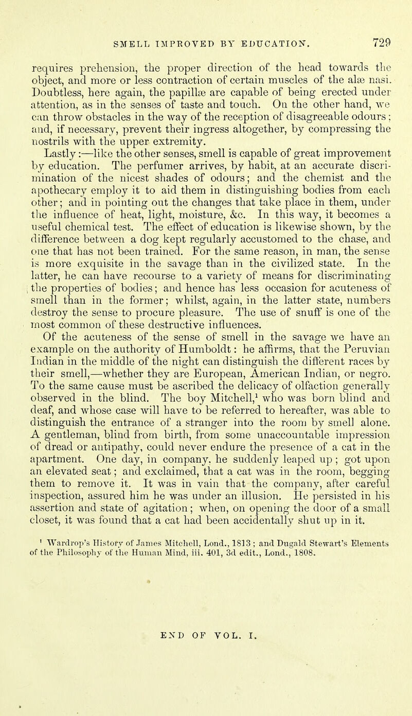 requires prehension, the proper direction of the head towards tlie object, and more or less contraction of certain muscles of the alas nasi. Doubtless, here again, the papillae are capable of being erected under attention, as in the senses of taste and touch. On the other hand, we can throw obstacles in the way of the reception of disagreeable odours ; and, if necessary, prevent their ingress altogether, by compressing the nostrils with the upper extremity. Lastly:—like the other senses, smell is capable of great improvement by education. The perfumer arrives, by habit, at an accurate discri- mination of the nicest shades of odours; and the chemist and the apothecary employ it to aid them in distinguishing bodies from each other; and in pointing out the changes that take place in them, under tlie influence of heat, light, moisture, &c. In this way, it becomes a useful chemical test. The effect of education is likewise shown, by the difference between a dog kept regularly accustomed to the chase, and one that has not been trained. For the same reason, in man, the sense is more exquisite in the savage than in the civilized state. In the latter, he can have recourse to a variety of means for discriminating , the properties of bodies; and hence has less occasion for acuteness of smell than in the former; whilst, again, in the latter state, numbers destroy the sense to procure pleasure. The use of snuff is one of the most common of these destructive influences. Of the acuteness of the sense of smell in the savage we have an example on the authority of Humboldt: he affirms, that the Peruvian Indian in the middle of the night can distinguish the different races by their smell,—whether they are European, American Indian, or negro. To the same cause must be ascribed the delicacy of olfaction generally observed in the blind. The boy MitchelV who was born blind and deaf, and whose case will have to be referred to hereafter, was able to distinguish the entrance of a stranger into the room by smell alone. A gentleman, blind from birth, from some unaccountable impression of dread or antipathy, could never endure the presence of a cat in the apartment. One day, in company, he suddenly leaped up ; got upon an elevated seat; and exclaimed, that a cat was in the room, begging them to remove it. It was in vain that the company, after careful inspection, assured him he was under an illusion. He persisted in his assertion and state of agitation; when, on opening the door of a small closet, it was found that a cat had been accidentally shut up in it. ' Wardrop's History of .James Mitchell, Lond., 1813 ; and Dugald Stewart's Elements of tlie Philosophy of the Human Mind, iii. 401, 3d edit., Lond., 1808. END OF VOL. I.