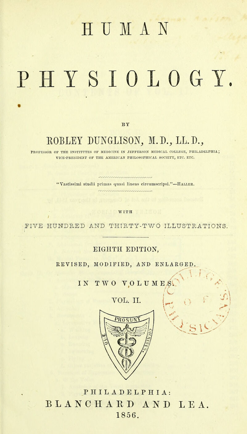 PHYSIOLOGY. BY ROBLEY DUNGLISON, I.D.rLL.D., PROFESSOR OF THE INSTITUTES OF MEDICINE IN JEFFERSON MEDICAL COLLEGE, PHILADELPHIA ; VICE-PRESIDENT OF THE AMERICAN PHILOSOPHICAL SOCIETY, ETC. ETC. Vastissinii studii primas quasi lineas circumscripsi.—Haller. WITH :FIVE HUNDRED AND THIRTY-TWO ILLUSTRATIONS. EIGHTH EDITION, REVISED, MODIFIED, AND ENLARGED. PHILADELPHIA: BLANCH A It I) AND LEA. 1856.