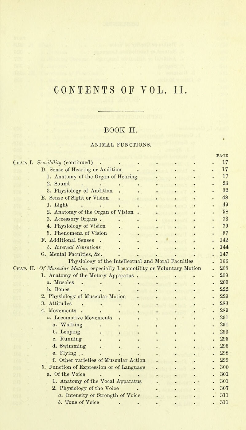 CONTENTS OF YOL. II. BOOK II. i ANIMAL FUNCTIONS. PAGE Chap. I. Sensibility (continued) . . . . . . .17 D. Sense of Hearing or Audition . . . . .17 1. Anatomy of the Organ of Hearing . . . .17 2. Sound . . . . . . .26 3. Physiology of Audition . . . . . .32 E. Sense of Sight or Vision . . . . . .48 1. Light ........ 49 2. Anatomy of the Organ of Vision . . . . .58 3. Accessory Organs . . . . . . .73 i 4. Physiology of Vision . . . . . .79 5. Phenomena of Vision . . . . . .97 F. Additional Senses ....... 142 6. Internal Sensations ...... 144 G. Mental Faculties, &c. ..... 147 Physiology of the Intellectual and Moral Faculties . 166 Chap. II. Of Muscular Motion, especially Locomotility or Voluntary Motion . 208 1. Anatomy of the Motory Apparatus ..... 209 a. Muscles . . . . . .209 b. Bones ........ 222 2. Physiology of Muscular Motion ..... 229 3. Attitudes ........ 283 4. Movements ........ 289 a. Locomotive Movements ...... 291 a. Walking . . . . . . .291 b. Leaping . . . . . . .293 c. Running ....... 295 d. Swimming ....... 295 e. Flying .. . . . . . . .298 f. Other varieties of Muscular Action .... 299 5. Function of Expression or of Language .... 300 a. Of the Voice . . . . . . . 301 1. Anatomy of the Vocal Apparatus . . . • . 301 2. Physiology of the Voice . . . . .307 a. Intensity or Strength of Voice .... 311 b. Tone of Voice . . . . . .311