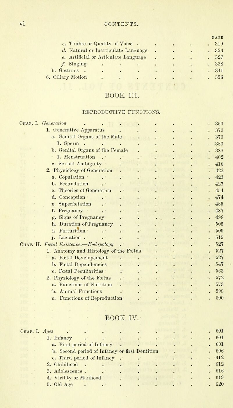 PAGE c. Timbre or Quality of Voice ..... 319 d. Natural or Inarticulate Language .... 326 e. Artificial or Articulate Language .... 327 /. Singing 338 b. Gestures . . . . . . . . 341 6. Ciliary Motion . . \ . . . .356 BOOK III. REPRODUCTIVE FUNCTIONS. Chap. I.. Generation . . ,. . . . . . 360 1. Generative Apparatus ...... 370 a. Genital Organs of the Male ..... 370 1. Sperm ........ 380 b. Genital Organs of the Female ..... 387 1. Menstruation . ■ . • . • . . . . 402 c. Sexual Ambiguity ...... 416 2. Physiology of Generation ...... 422 a. Copulation 1 . • . • . . . . . 423 b. Fecundation . • . • . . . . . 427 c. Theories of Generation ...... 454 d. Conception . • . • . . . . . 474 e. Superfcetation ....... 485 f. Pregnancy • . • . • . . . . . 487 g. Signs of Pregnancy . • . . „ . . . 498 h. Duration of Pregnancy ...... 505 i. Parturition ■ . - . • . • . . . . 509 j. Lactation . • . • . • . . . . . 515 Chap. II. Fatal Existence.—Embryology ...... 527 1. Anatomy and Histology of the Foetus .... 527 a. Festal Developement ...... 527 b. Foetal Dependencies ...... 547 c. Foetal Peculiarities ...... 563 2. Physiology of the Foetus . . . . . .572 a. Functions of Nutrition . . . . . .573 b. Animal Functions ...... 598 c. Functions of Reproduction ..... 600 BOOK IV. Chap. I. Ages . • . . . ■ . . . . . 601 1. Infancy . .■ . ■ .■ .• . . . 601 a. First period of Infancy ...... 601 b. Second period of Infancy or first Dentition . . . 606 0. Third period of Infancy ...... 612 2. Childhood ........ 612 3. Adolescence . . • . . . . . 616 4. Virility or Manhood . . . . . .619 5. Old Age . . . . . . . 620