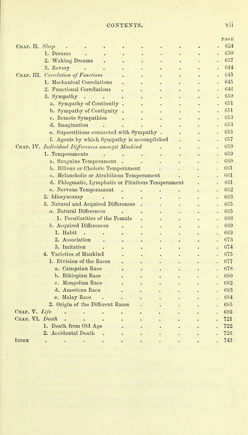 PAGE Chap. II. Sleep ......... 624 1. Dreams . • ... . . . . • 630 2. Waking Dreams ....... 637 3. Revery ........ 644 Chap. III. Correlation of Functions ...... 645 1. Mechanical Correlations ...... 645 2. Functional Correlations ...... 646 3. Sympathy ........ 650 a. Sympathy of Continuity ...... 651 b. Sympathy of Contiguity ...... 651 c. Remote Sympathies ...... 653 d. Imagination ....... 653 e. Superstitions connected with Sympathy .... 655 f. Agents by which Sympathy is accomplished . . . 657 Chap. IV. Individual Differences amongst Mankind .... 659 1. Temperaments . . . . . . .659 a. Sanguine Temperament ...... 660 b. Bilious or Choleric Temperament .... 661 c. Melancholic or Atrabilious Temperament . . . 661 d. Phlegmatic, Lymphatic or Pituitous Temperament . . 661 e. Nervous Temperament ...... 662 2. Idiosyncrasy ....... 663 3. Natural and Acquired Differences ..... 665 «. Natural Differences ...... 665 1. Peculiarities of the Female ..... 666 b. Acquired Differences ...... 669 1. Habit ........ 669 2. Association ....... 673 3. Imitation ....... 674 4. Varieties of Mankind ...... 675 1. Division of the Races ...... 677 a. Caucasian Race ...... 678 b. Ethiopian Race ...... 680 c. Mongolian Race ...... 682 d. American Race . . . . . 683 e. Malay Race ....... 684 2. Origin of the Different Races ..... 685 Chap. V. Life ......... 696 Chap. VI. Death ......... 721 1. Death from Old Age . . . . . .722 2. Accidental Death . . . . . .726