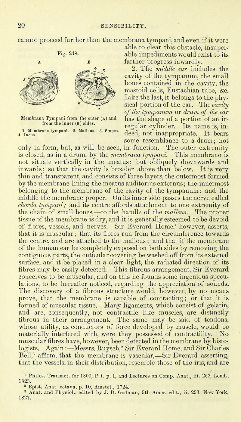 Membrana Tympani from the outer (a) and from the inner (b) sides. 2. Malleus. 3. Stapes. 1. Membrana tympani. 4. Incus. cannot proceed further than the membrana tympani, and even if it were able to clear this obstacle, insuper- FiS- 248- able impediments would exist to its farther progress inwardly. 2. The middle ear includes the cavity of the tympanum, the small bones contained in the cavity, the mastoid cells, Eustachian tube, &c. Like the last, it belongs to the phy- sical portion of the ear. The cavity of the tympanum or drum of the ear has the shape of a portion of an ir- regular cylinder. Its name is, in- deed, not inappropriate. It bears some resemblance to a drum; not only in form, but, as will be seen, in function. The outer extremity is closed, as in a drum, by the membrana tympani. This membrane is not situate vertically in the meatus; but obliquely downwards and inwards; so that the cavity is broader above than below. It is very thin and transparent, and consists of three layers, the outermost formed by the membrane lining the meatus auditoriusexternus; the innermost belonging to the membrane of the cavity of the tympanum; and the middle the membrane proper. On its inner side passes the nerve called chorda tympani; and its centre affords attachment to one extremity of the chain of small bones,—to the handle of the malleus. The proper tissue of the membrane is dry, and it is generally esteemed to be devoid of fibres, vessels, and nerves. Sir Everard Home,1 however, asserts, that it is muscular; that its fibres run from the circumference towards the centre, and are attached to the malleus ; and that if the membrane of the human ear be completely exposed on both sides by removing the contiguous parts, the cuticular covering be washed off from its external surface, and it be placed in a clear light, the radiated direction of its fibres may be easily detected. This fibrous arrangement, Sir Everard conceives to be muscular, and on this he founds some ingenious specu- lations, to be hereafter noticed, regarding the appreciation of sounds. The discovery of a fibrous structure would, however, by no means prove, that the membrane is capable of contracting; or that it is formed of muscular tissue. Many ligaments, which consist of gelatin, and are, consequently, not contractile like muscles, are distinctly fibrous in their arrangement. The same may be said of tendons, whose utility, as conductors of force developed by muscle, would be materially interfered with, were they possessed of contractility. No muscular fibres have, however, been detected in the membrane by histo- logists. Again:—Messrs. Ruysch,2 Sir Everard Home, and Sir Charles Bell,3 affirm, that the membrane is vascular,—Sir Everard asserting, that the vessels, in their distribution, resemble those of the iris, and are 1 Philos. Transact, for 1800, P. i. p. 1, and Lectures on Cornp. Anat., iii. 2G2, Lond., 1823. 2 Epist. Anat. octava, p. 10, Amstel., 1724. 3 Anat. and Physiol., edited by J. D. Godman, 5th Amer. edit., ii. 253, New York, 1827.