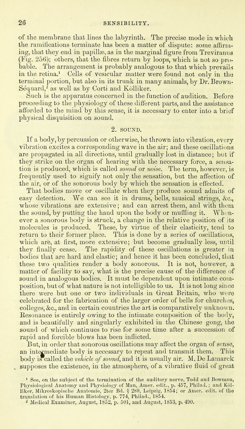 of the membrane that lines the labyrinth. The precise mode in which the ramifications terminate has been a matter of dispute: some affirm- ing, that they end in papillae, as in the marginal figure from Treviranus (Fig. 256); others, that the fibres return by loops, which is not so pro- bable. The arrangement is probably analogous to that which prevails in the retina.1 Cells of vesicular matter were found not only in the terminal portion, but also in its trunk in many animals, by Dr. Brown- Sequard,2 as well as by Corti and Kolliker. Such is the apparatus concerned in the function of audition. Before proceeding to the physiology of these different parts, and the assistance afforded to the mind by this sense, it is necessary to enter into a brief physical disquisition on sound. 2. SOUND. If a body, by percussion or otherwise, be thrown into vibration, every vibration excites a corresponding wave in the air; and these oscillations are propagated in all directions, until gradually lost in distance; but if they strike on the organ of hearing with the necessary force, a sensa- tion is produced, which is called sound or noise. The term, however, is frequently used to signify not only the sensation, but the affection of the air, or of the sonorous body by which the sensation is effected. That bodies move or oscillate when they produce sound admits of easy detection. We can see it in drums, bells, musical strings, &c, whose vibrations are extensive; and can arrest them, and with them the sound, by putting the hand upon the body or muffling it. When- ever a sonorous body is struck, a change in the relative position of its molecules is produced. These, by virtue of their elasticity, tend to return to their former place. This is done by a series of oscillations, which are, at first, more extensive; but become gradually less, until they finally cease. The rapidity of these oscillations is greater in bodies that are hard and elastic; and hence it has been concluded, that these two qualities render a body sonorous. It is not, however, a matter of facility to say, what is the precise cause of the difference of sound in analogous bodies. It must be dependent upon intimate coin- position, but of what nature is not intelligible to us. It is not long since there were but one or two individuals in Great Britain, who were celebrated for the fabrication of the larger order of bells for churches, colleges, &c, and in certain countries the art is comparatively unknown. Resonance is entirely owing to the intimate composition of the body, and is beautifully and singularly exhibited in the Chinese gong, the sound of which continues to rise for some time after a succession of rapid and forcible blows has been inflicted. But, in order that sonorous oscillations may affect the organ of sense, an intermediate body is necessary to repeat and transmit them. This body i*called the vehicle of sound, and it is usually air. M.De Lamarck supposes the existence, in the atmosphere, of a vibrative fluid of great 1 See, on the subject of the termination of the auditory nerve, Todd and Bowman, Physiological Anatomy and Physiology of Man, Amer. edit., p. 457, Philad.; and Kol- liker, Mikroskopische Anatomie, 2ter Bd. § 289, Leipzig, 1854; or Amer. edit, of the translation of his Human Histology, p. 774, Philad., 1854. 2 Medical Examiner, August, 1852, p. 501, and August, 1853, p. 490.