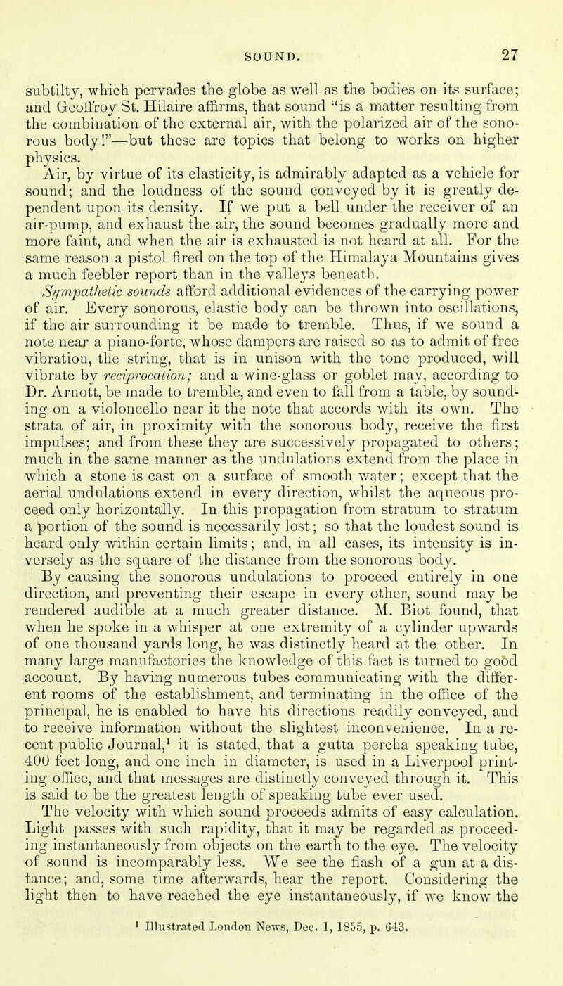 subtilty, which pervades the globe as well as the bodies on its surface; and Geoffroy St. Hilaire affirms, that sound is a matter resulting from the combination of the external air, with the polarized air of the sono- rous body!—but these are topics that belong to works on higher physics. Air, by virtue of its elasticity, is admirably adapted as a vehicle for sound; and the loudness of the sound conveyed by it is greatly de- pendent upon its density. If we put a bell under the receiver of an air-pump, and exhaust the air, the sound becomes gradually more and more faint, and when the air is exhausted is not heard at all. For the same reason a pistol fired on the top of the Himalaya Mountains gives a much feebler report than in the valleys beneath. Sympathetic sounds afford additional evidences of the carrying power of air. Every sonorous, elastic body can be thrown into oscillations, if the air surrounding it be made to tremble. Thus, if we sound a note near a piano-forte, whose dampers are raised so as to admit of free vibration, the string, that is in unison with the tone produced, will vibrate by reciprocation; and a wine-glass or goblet may, according to Dr. Arnott, be made to tremble, and even to fall from a table, by sound- ing on a violoncello near it the note that accords with its own. The strata of air, in proximity with the sonorous body, receive the first impulses; and from these they are successively propagated to others; much in the same manner as the undulations extend from the place in which a stone is cast on a surface of smooth water; except that the aerial undulations extend in every direction, whilst the aqueous pro- ceed only horizontally. In this propagation from stratum to stratum a portion of the sound is necessarily lost; so that the loudest sound is heard only within certain limits; and, in all cases, its intensity is in- versely as the square of the distance from the sonorous body. By causing the sonorous undulations to proceed entirely in one direction, and preventing their escape in every other, sound may be rendered audible at a much greater distance. M. Biot found, that when he spoke in a whisper at one extremity of a cylinder upwards of one thousand yards long, he was distinctly heard at the other. In many large manufactories the knowledge of this fact is turned to good account. By having numerous tubes communicating with the differ- ent rooms of the establishment, and terminating in the office of the principal, he is enabled to have his directions readily conveyed, and to receive information without the slightest inconvenience. In a re- cent public Journal,1 it is stated, that a gutta percha speaking tube, 400 feet long, and one inch in diameter, is used in a Liverpool print- ing office, and that messages are distinctly conveyed through it. This is said to be the greatest length of speaking tube ever used. The velocity with which sound proceeds admits of easy calculation. Light passes with such rapidity, that it may be regarded as proceed- ing instantaneously from objects on the earth to the eye. The velocity of sound is incomparably less. We see the flash of a gun at a dis- tance; and, some time afterwards, hear the report. Considering the light then to have reached the eye instantaneously, if we know the 1 Illustrated London News, Dec. 1, 1855, p. 643.