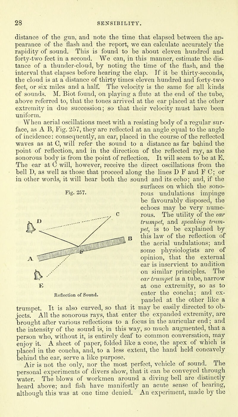 distance of the gun, and note the time that elapsed between the ap- pearance of the flash and the report, we can calculate accurately the rapidity of sound. This is found to be about eleven hundred and forty-two feet in a second. We can, in this manner, estimate the dis- tance of a thunder-cloud, by noting the time of the flash, and the interval that elapses before hearing the clap. If it be thirty-seconds, the cloud is at a distance of thirty times eleven hundred and forty-two feet, or six miles and a half. The velocity is the same for all kinds of sounds. M. Biot found, on playing a flute at the end of the tube, above referred to, that the tones arrived at the ear placed at the other extremity in due succession; so that their velocity must have been uniform. When aerial oscillations meet with a resisting body of a regular sur- face, as A B, Fig. 257, they are reflected at an angle equal to the angle of incidence: consequently, an ear, placed in the course of the reflected waves as at C, will refer the sound to a distance as far behind the point of reflection, and in the direction of the reflected ray, as the sonorous body is from the point of reflection. It will seem to be at B. The ear at G will, however, receive the direct oscillations from the bell D, as well as those that proceed along the lines D F and F C; or in other words, it will hear both the sound and its echo; and, if the surfaces on which the sono- Fig- 257. rous undulations impinge be favourably disposed, the echoes may be very nume- rous. The utility of the ear trumpet, and speaking trum- pet, is to be explained by this law of the reflection of the aerial undulations; and some physiologists are of opinion, that the external ear is inservient to audition on similar principles. The ear trumpet is a tube, narrow at one extremity, so as to enter the concha; and ex- panded at the other like a trumpet. It is also curved, so that it may be easily directed to ob- jects. All the sonorous rays, that enter the expanded extremity, are brought after various reflections to a focus in the auricular end; and the intensity of the sound is, in this way, so much augmented, that a person who, without it, is entirely deaf to common conversation, may enjoy it. A sheet of paper, folded like a cone, the apex of which is placed in the concha, and, to a less extent, the hand held concavely behind the ear, serve a like purpose. Air is not the only, nor the most perfect, vehicle of sound. The personal experiments of divers show, that it can be conveyed through water. The blows of workmen around a diving bell are distinctly heard above; and fish have manifestly an acute sense of hearing, although this was at one time denied. An experiment, made by the E Reflection of Sound.