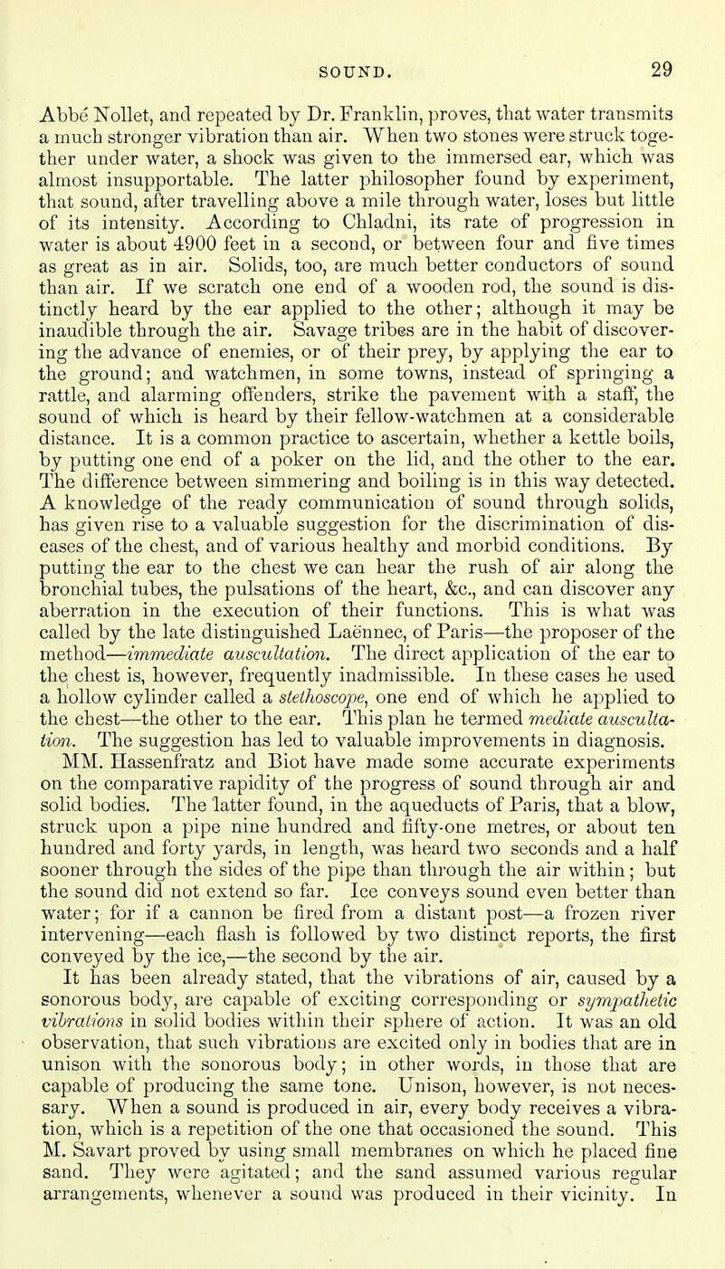 Abbe Nollet, and repeated by Dr. Franklin, proves, that water transmits a much stronger vibration than air. When two stones were struck toge- ther under water, a shock was given to the immersed ear, which was almost insupportable. The latter philosopher found by experiment, that sound, after travelling above a mile through water, loses but little of its intensity. According to Chladni, its rate of progression in water is about 4900 feet in a second, or between four and five times as great as in air. Solids, too, are much better conductors of sound than air. If we scratch one end of a wooden rod, the sound is dis- tinctly heard by the ear applied to the other; although it may be inaudible through the air. Savage tribes are in the habit of discover- ing the advance of enemies, or of their prey, by applying the ear to the ground; and watchmen, in some towns, instead of springing a rattle, and alarming offenders, strike the pavement with a staff, the sound of which is heard by their fellow-watchmen at a considerable distance. It is a common practice to ascertain, whether a kettle boils, by putting one end of a poker on the lid, and the other to the ear. The difference between simmering and boiling is in this way detected. A knowledge of the ready communication of sound through solids, has given rise to a valuable suggestion for the discrimination of dis- eases of the chest, and of various healthy and morbid conditions. By putting the ear to the chest we can hear the rush of air along the bronchial tubes, the pulsations of the heart, &c, and can discover any aberration in the execution of their functions. This is what was called by the late distinguished Laennec, of Paris—the proposer of the method—immediate auscultation. The direct application of the ear to the chest is, however, frequently inadmissible. In these cases he used a hollow cylinder called a stethoscope, one end of which he applied to the chest—the other to the ear. This plan he termed mediate ausculta- tion. The suggestion has led to valuable improvements in diagnosis. MM. Hassenfratz and Biot have made some accurate experiments on the comparative rapidity of the progress of sound through air and solid bodies. The latter found, in the aqueducts of Paris, that a blow, struck upon a pipe nine hundred and fifty-one metres, or about ten hundred and forty yards, in length, was heard two seconds and a half sooner through the sides of the pipe than through the air within; but the sound did not extend so far. Ice conveys sound even better than water; for if a cannon be fired from a distant post—a frozen river intervening—each flash is followed by two distinct reports, the first conveyed by the ice,—the second by the air. It has been already stated, that the vibrations of air, caused by a sonorous body, are capable of exciting corresponding or sympathetic vibrations in solid bodies within their sphere of action. It was an old observation, that such vibrations are excited only in bodies that are in unison with the sonorous body; in other words, in those that are capable of producing the same tone. Unison, however, is not neces- sary. When a sound is produced in air, every body receives a vibra- tion, which is a repetition of the one that occasioned the sound. This M. Savart proved by using small membranes on which he placed fine sand. They were agitated; and the sand assumed various regular arrangements, whenever a sound was produced in their vicinity. In