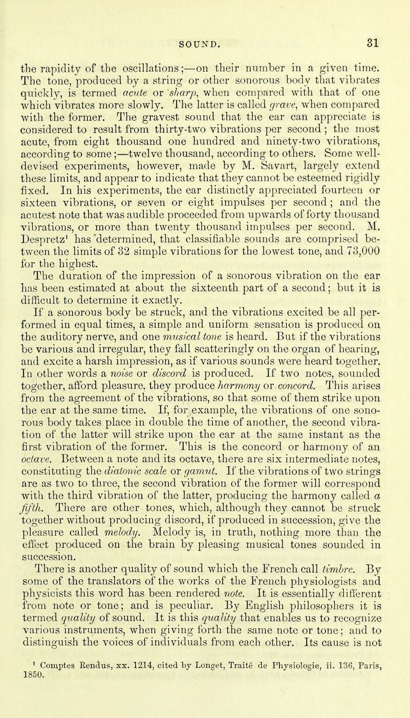 the rapidity of the oscillations;—on their number in a given time. The tone, produced by a string or other sonorous body that vibrates quickly, is termed acute or sharp, when compared with that of one which vibrates more slowly. The latter is called grave, when compared with the former. The gravest sound that the ear can appreciate is considered to result from thirty-two vibrations per second ; the most acute, from eight thousand one hundred and ninety-two vibrations, according to some;—twelve thousand, according to others. Some well- devised experiments, however, made by M. Savart, largely extend these limits, and appear to indicate that they cannot be esteemed rigidly fixed. In his experiments, the ear distinctly appreciated fourteen or sixteen vibrations, or seven or eight impulses per second ; and the acutest note that was audible proceeded from upwards of forty thousand vibrations, or more than twenty thousand impulses per second. M. Despretz1 has determined, that classifiable sounds are comprised be- tween the limits of 32 simple vibrations for the lowest tone, and 73,000 for the highest. The duration of the impression of a sonorous vibration on the ear has been estimated at about the sixteenth part of a second; but it is difficult to determine it exactly. If a sonorous body be struck, and the vibrations excited be all per- formed in equal times, a simple and uniform sensation is produced on the auditory nerve, and one musical tone is heard. But if the vibrations be various and irregular, they fall scatteringly on the organ of hearing, and excite a harsh impression, as if various sounds were heard together. In other words a noise or discord is produced. If two notes, sounded together, afford pleasure, they produce harmony or concord. This arises from the agreement of the vibrations, so that some of them strike upon the ear at the same time. If, for .example, the vibrations of one sono- rous body takes place in double the time of another, the second vibra- tion of the latter will strike upon the ear at the same instant as the first vibration of the former. This is the concord or harmony of an octave. Between a note and its octave, there are six intermediate notes, constituting the diatonic scale or gamut. If the vibrations of two strings are as two to three, the second vibration of the former will correspond with the third vibration of the latter, producing the harmony called a fifth. There are other tones, which, although they cannot be struck together without producing discord, if produced in succession, give the pleasure called melody. Melody is, in truth, nothing more than the effect produced on the brain by pleasing musical tones sounded in succession. There is another quality of sound which the French call timbre. By some of the translators of the works of the French physiologists and physicists this word has been rendered note. It is essentially different from note or tone; and is peculiar. By English philosophers it is termed quality of sound. It is this quality that enables us to recognize various instruments, when giving forth the same note or tone; and to distinguish the voices of individuals from each other. Its cause is not 1 Comptes Rendus, xx. 1214, cited by Longet, Traite de Pliysiologie, ii. 136, Paris, 1850.