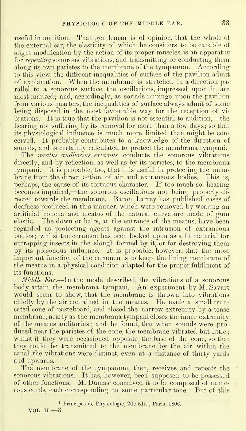 useful in audition. That gentleman is of opinion, that the whole of the external ear, the elasticity of which he considers to be capable of slight modification by the action of its proper muscles, is an apparatus for repealing sonorous vibrations, and transmitting or conducting them along its own parietes to the membrane of the tympanum. According to this view, the different inequalities of surface of the pavilion admit of explanation. When the membrane is stretched in a direction pa- rallel to a sonorous surface, the oscillations, impressed upon it, are most marked; and, accordingly, as sounds impinge upon the pavilion from various quarters, the inequalities of surface always admit of some being disposed in the most favourable way for the reception of vi- brations. It is true that the pavilion is not essential to audition,—the hearing not suffering by its removal for more than a few days; so that its physiological influence is much more limited than might be con- ceived. It probably contributes to a knowledge of the direction of sounds, and is certainly calculated to protect the membrana tympani. The meatus auditorius externus conducts the sonorous vibrations directly, and by reflection, as well as by its parietes, to the membrana tympani. It is probable, too, that it is useful in protecting the mem- brane from the direct action of air and extraneous bodies. This is, perhaps, the cause of its tortuous character. If too much so, hearing becomes impaired,—the sonorous oscillations not being properly di- rected towards the membrane. Baron Larrey has published cases of deafness produced in this manner, which were removed by wearing an artificial concha and meatus of the natural curvature made of gum elastic. The down or hairs, at the entrance of the meatus, have been regarded as protecting agents against the intrusion of extraneous bodies; whilst the cerumen has been looked upon as a fit material for entrapping insects in the slough formed by it, or for destroying them by its poisonous influence. It is probable, however, that the most important function of the cerumen is to keep the lining membrane of the meatus in a physical condition adapted for the proper fulfilment of its functions. Middle Ear.—In the mode described, the vibrations of a sonorous body attain the membrana tympani. An experiment by M. Savart would seem to show, that the membrane is thrown into vibrations chiefly by the air contained in the meatus. He made a small trun- cated cone of pasteboard, and closed the narrow extremity by a tense membrane, nearly as the membrana tympani closes the inner extremity of the meatus auditorius; and he found, that when sounds were pro- duced near the parietes of the cone, the membrane vibrated but little; whilst if they were occasioned opposite the base of the cone, so that they could be transmitted to the membrane by the air within the canal, the vibrations were distinct, even at a distance of thirty yards and upwards. The membrane of the tympanum, then, receives and repeats the sonorous vibrations. It has, however, been supposed to be possessed of other functions. M. Dumas1 conceived it to be composed of nume- rous cords, each corresponding to some particular tone. But of this ' Prineipes de Physiologie, 2de edit., Paris, 1806. VOL. II.—3