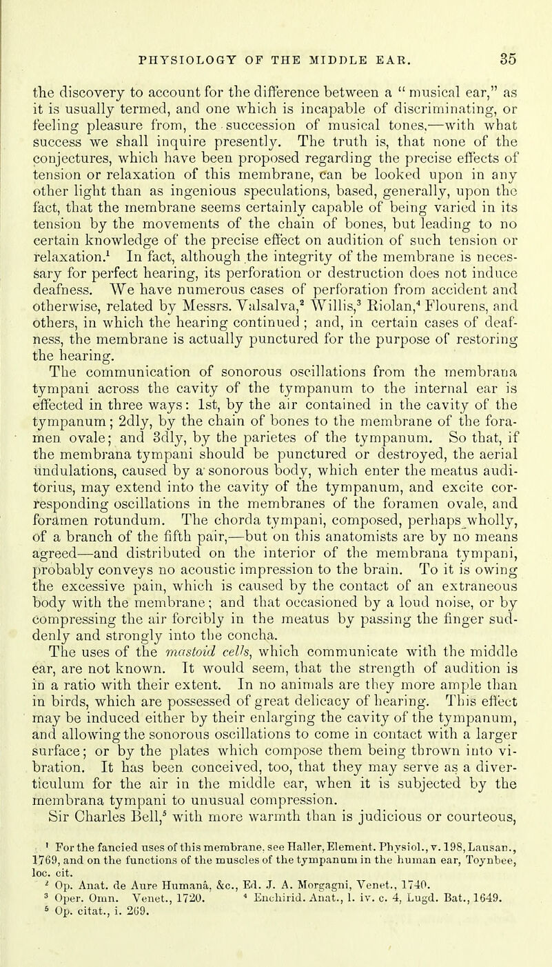 the discovery to account for the difference between a  musical ear, as it is usually termed, and one which is incapable of discriminating, or feeling pleasure from, the succession of musical tones,—with what success we shall inquire presently. The truth is, that none of the conjectures, which have been proposed regarding the precise effects of tension or relaxation of this membrane, can be looked upon in any other light than as ingenious speculations, based, generally, upon the fact, that the membrane seems certainly capable of being varied in its tension by the movements of the chain of bones, but leading to no certain knowledge of the precise effect on audition of such tension or relaxation.1 In fact, although the integrity of the membrane is neces- sary for perfect hearing, its perforation or destruction does not induce deafness. We have numerous cases of perforation from accident and otherwise, related by Messrs. Valsalva,2 Willis,3 Eiolan,4 Flourens, and others, in which the hearing continued ; and, in certain cases of deaf- ness, the membrane is actually punctured for the purpose of restoring the hearing. The communication of sonorous oscillations from the membrana tympani across the cavity of the tympanum to the internal ear is effected in three ways: 1st, by the air contained in the cavity of the tympanum; 2dly, by the chain of bones to the membrane of the fora- men ovale; and 3dly, by the parietes of the tympanum. So that, if the membrana tympani should be punctured or destroyed, the aerial undulations, caused by a' sonorous body, which enter the meatus audi- torius, may extend into the cavity of the tympanum, and excite cor- responding oscillations in the membranes of the foramen ovale, and foramen rotundum. The chorda tympani, composed, perhapswholly, of a branch of the fifth pair,—but on this anatomists are by no means agreed—and distributed on the interior of the membrana tympani, probably conveys no acoustic impression to the brain. To it is owing the excessive pain, which is caused by the contact of an extraneous body with the membrane; and that occasioned by a loud noise, or by compressing the air forcibly in the meatus by passing the finger sud- denly and strongly into the concha. The uses of the mastoid cells, which communicate with the middle ear, are not known. It would seem, that the strength of audition is in a ratio with their extent. In no animals are they more ample than in birds, which are possessed of great delicacy of hearing. This effect may be induced either by their enlarging the cavity of the tympanum, and allowing the sonorous oscillations to come in contact with a larger surface; or by the plates which compose them being thrown into vi- bration. It has been, conceived, too, that they may serve as a diver- ticulum for the air in the middle ear, when it is subjected by the membrana tympani to unusual compression. Sir Charles Bell,5 with more warmth than is judicious or courteous, 1 For the fancied uses of this membrane, see Haller, Element. Physiol., v. 198,Lausan., 1769, and on the functions of the muscles of the tympanum in the human ear, Toynbee, loc. cit. 1 Op. Anat. de Aure Humana, &c, Ed. J. A. Morgagni, Venet., 1740. 3 Oper. Omn. Venet., 1720. ' 1 Enchirid. Anat., I. iv. c. 4, Lugd. Bat., 1649. 6 Op. citat., i. 269.