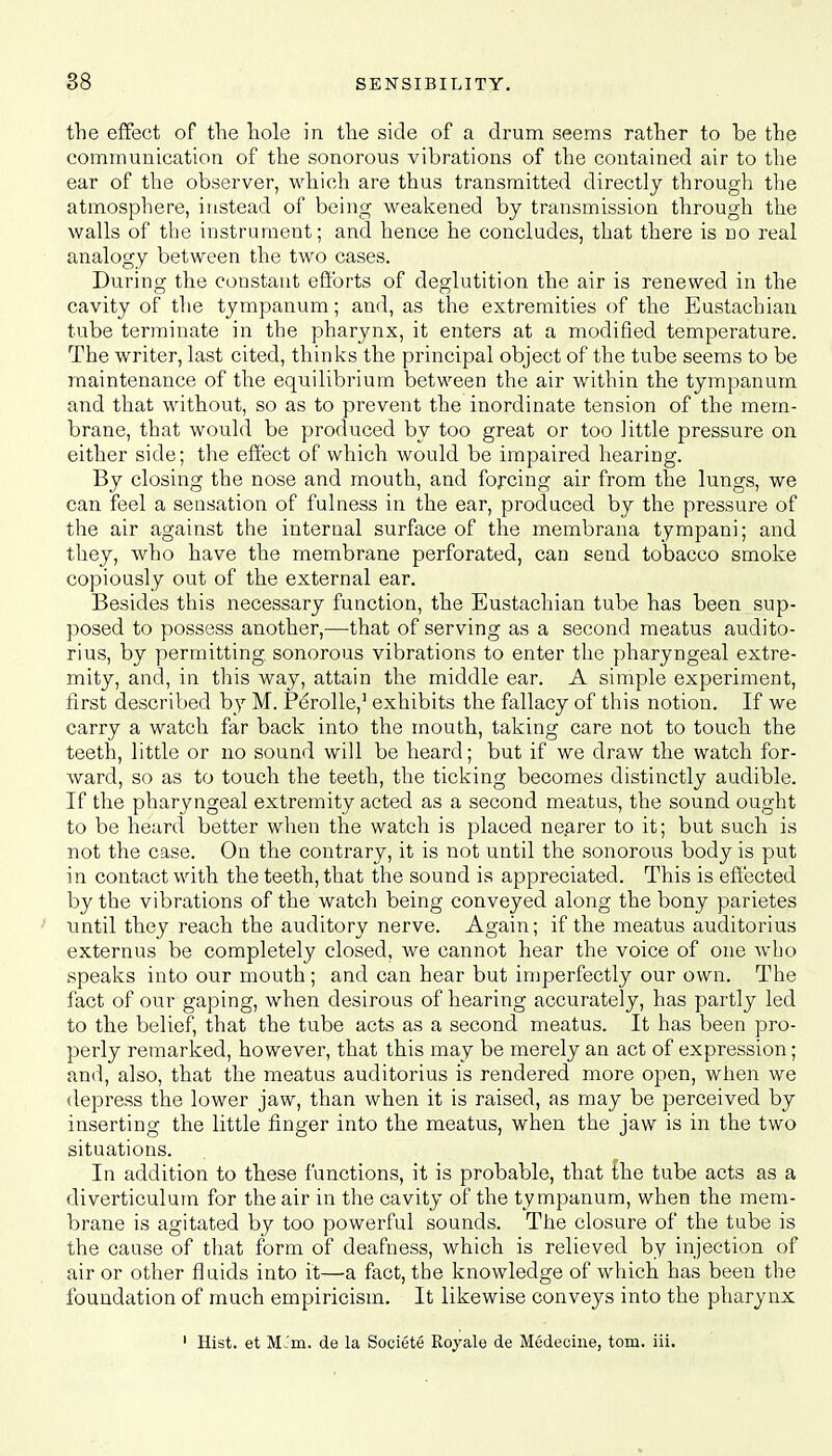 the effect of the hole in the side of a drum seems rather to be the communication of the sonorous vibrations of the contained air to the ear of the observer, which are thus transmitted directly through the atmosphere, instead of being weakened by transmission through the walls of the instrument; and hence he concludes, that there is no real analogy between the two cases. During the constant efforts of deglutition the air is renewed in the cavity of the tympanum; and, as the extremities of the Eustachian tube terminate in the pharynx, it enters at a modified temperature. The writer, last cited, thinks the principal object of the tube seems to be maintenance of the equilibrium between the air within the tympanum and that without, so as to prevent the inordinate tension of the mem- brane, that would be produced by too great or too little pressure on either side; the effect of which would be impaired hearing. By closing the nose and mouth, and forcing air from the lungs, we can feel a sensation of fulness in the ear, produced by the pressure of the air against the internal surface of the membrana tympani; and they, who have the membrane perforated, can send tobacco smoke copiously out of the external ear. Besides this necessary function, the Eustachian tube has been sup- posed to possess another,—that of serving as a second meatus audito- rius, by permitting sonorous vibrations to enter the pharyngeal extre- mity, and, in this way, attain the middle ear. A simple experiment, first described by M. Perolle,1 exhibits the fallacy of this notion. If we carry a watch far back into the mouth, taking care not to touch the teeth, little or no sound will be heard; but if we draw the watch for- ward, so as to touch the teeth, the ticking becomes distinctly audible. If the pharyngeal extremity acted as a second meatus, the sound ought to be heard better when the watch is placed nearer to it; but such is not the case. On the contrary, it is not until the sonorous body is put in contact with the teeth, that the sound is appreciated. This is effected by the vibrations of the watch being conveyed along the bony pariete.s until they reach the auditory nerve. Again; if the meatus auditorius externus be completely closed, we cannot hear the voice of one who speaks into our mouth ; and can hear but imperfectly our own. The fact of our gaping, when desirous of hearing accurately, has partly led to the belief, that the tube acts as a second meatus. It has been pro- perly remarked, however, that this may be merely an act of expression; and, also, that the meatus auditorius is rendered more open, when we depress the lower jaw, than when it is raised, as may be perceived by inserting the little finger into the meatus, when the jaw is in the two situations. In addition to these functions, it is probable, that the tube acts as a diverticulum for the air in the cavity of the tympanum, when the mem- brane is agitated by too powerful sounds. The closure of the tube is the cause of that form of deafness, which is relieved by injection of air or other fluids into it—a fact, the knowledge of which has been the foundation of much empiricism. It likewise conveys into the pharynx 1 Hist, et ML'm. de la Societe Royale de Medeoine, torn. iii.