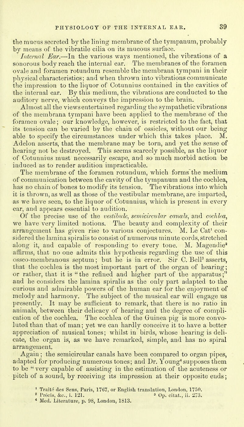 the mucus secreted by the lining membrane of the tympanum, probably by means of the vibratile cilia on its mucous surface. Internal Ear.—In the various ways mentioned, the vibrations of a sonorous body reach the internal ear. The membranes of the foramen ovale and foramen rotundum resemble the membrana tympani in their physical characteristics; and when thrown into vibrations communicate the impression to the liquor of Cotunnius contained in the cavities of the internal ear. By this medium, the vibrations are conducted to the auditory nerve, which conveys the impression to the brain. Almost all the views entertained regarding the sympathetic vibrations of the membrana tympani have been applied to the membrane of the foramen ovale; our knowledge, however, is restricted to the fact, that its tension can be varied by the chain of ossicles, without our being able to specify the circumstances under which this takes place. M. Adelon asserts, that the membrane may be torn, and yet the sense of hearing not be destroyed. This seems scarcely possible, as the liquor of Cotunnius must necessarily escape, and so much morbid action be induced as to render audition impracticable. The membrane of the foramen rotundum, which forms the medium of communication between the cavity of the tympanum and the cochlea, has no chain of bones to modify its tension. The vibrations into which it is thrown, as well as those of the vestibular membrane, are imparted, as we have seen, to the liquor of Cotunnius, which is present in every ear, and appears essential to audition. Of the precise use of the vestibule, semicircular canals, and cochlea, we have very limited notions. The beauty and complexity of their arrangement has given rise to various conjectures. M. Le Cat1 con- sidered the lamina spiralis to consist of numerous minute cords, stretched along it, and capable of responding to every tone. M. Magendie2 affirms, that no one admits this hypothesis regarding the use of this osseo-membranous septum; but he is in error. Sir C. Bell3 asserts, that the cochlea is the most important part of the organ of hearing; or rather, that it is  the refined and higher part of the apparatus; and he considers the lamina spiralis as the only part adapted to the curious and admirable powers of the human ear for the enjoyment of melody and harmony. The subject of the musical ear will engage us presently. It may be sufficient to remark, that there is no ratio in animals, between their delicacy of hearing and the degree of compli- cation of the cochlea. The cochlea of the Guinea pig is more convo- luted than that of man; yet we can hardly conceive it to have a better appreciation of musical tones; whilst in birds, whose hearing is deli- cate, the organ is, as we have remarked, simple, and has no spiral arrangement. Again; the semicircular canals have been compared to organ pipes, adapted for producing numerous tones; and Dr. Young4 supposes them to be  very capable of assisting in the estimation of the acuteness or pitch of a sound, by receiving its impression at their opposite ends; 1 Traite des Sens, Paris, 1767, or English translation, London, 1750. 2 Precis, &e., i. 121. 3 Op. citat., ii. 273. 4 Med. Literature, p. 98, London, 1813.