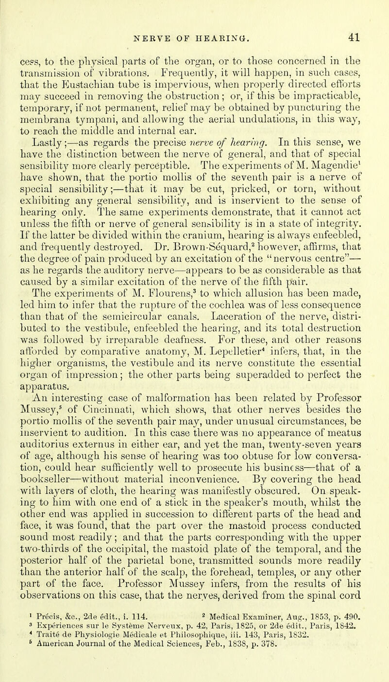 cess, to the physical parts of the organ, or to those concerned in the transmission of vibrations. Frequently, it will happen, in such cases, that the Eustachian tube is impervious, when properly directed efforts may succeed in removing the obstruction ; or, if this be impracticable, temporary, if not permanent, relief maj be obtained by puncturing the membrana tympani, and allowing the aerial undulations, in this way, to reach the middle and internal ear. Lastly ;—as regards the precise nerve of hearing. In this sense, we have the distinction between the nerve of general, and that of special sensibility more clearly perceptible. The experiments of M. Magendie1 have shown, that the portio mollis of the seventh pair is a nerve of special sensibility;—that it may be cut, pricked, or torn, without exhibiting any general sensibility, and is inservient to the sense of hearing only. The same experiments demonstrate, that it cannot act unless the fifth or nerve of general sensibility is in a state of integrity. If the latter be divided within the cranium, hearing is always enfeebled, and frequently destroyed. Dr. Brown-Sequard,2 however, affirms, that the degree of pain produced by an excitation of the nervous centre— as he regards the auditory nerve—appears to be as considerable as that caused by a similar excitation of the nerve of the fifth pair. The experiments of M. Flourens,3 to which allusion has been made, led him to infer that the rupture of the cochlea was of less consequence than that of the semicircular canals. Laceration of the nerve, distri- buted to the vestibule, enfeebled the hearing, and its total destruction was followed by irreparable deafness. For these, and other reasons afforded by comparative anatomy, M. Lepelletier4 infers, that, in the higher organisms, the vestibule and its nerve constitute the essential organ of impression; the other parts being superadded to perfect the apparatus. An interesting case of malformation has been related by Professor Mussey,5 of Cincinnati, which shows, that other nerves besides the portio mollis of the seventh pair may, under unusual circumstances, be inservient to audition. In this case there was no appearance of meatus auditorius externus in either ear, and yet the man, twenty-seven years of age, although his sense of hearing was too obtuse for low conversa- tion, could hear sufficiently well to prosecute his business—that of a bookseller—without material inconvenience. By covering the head with layers of cloth, the hearing was manifestly obscured. On speak- ing to him with one end of a stick in the speaker's mouth, whilst the other end was applied in succession to different parts of the head and face, it was found, that the part over the mastoid process conducted sound most readily; and that the parts corresponding with the upper two-thirds of the occipital, the mastoid plate of the temporal, and the posterior half of the parietal bone, transmitted sounds more readily than the anterior half of the scalp, the forehead, temples, or any other part of the face. Professor Mussey infers, from the results of his observations on this case, that the nerves, derived from the spinal cord 1 Precis, &c, 2de edit., i. 114. 2 Medical Examiner, Aug., 1853, p. 490. 3 Experiences sur le Systeme Nerveux, p. 42, Paris, 1825, or 2de edit., Paris, 1842. * Traite de Physiologie Medicate et Philosophique, iii. 143, Paris, 1832. 6 American Journal of the Medical Sciences, Feb., 1838, p. 378.