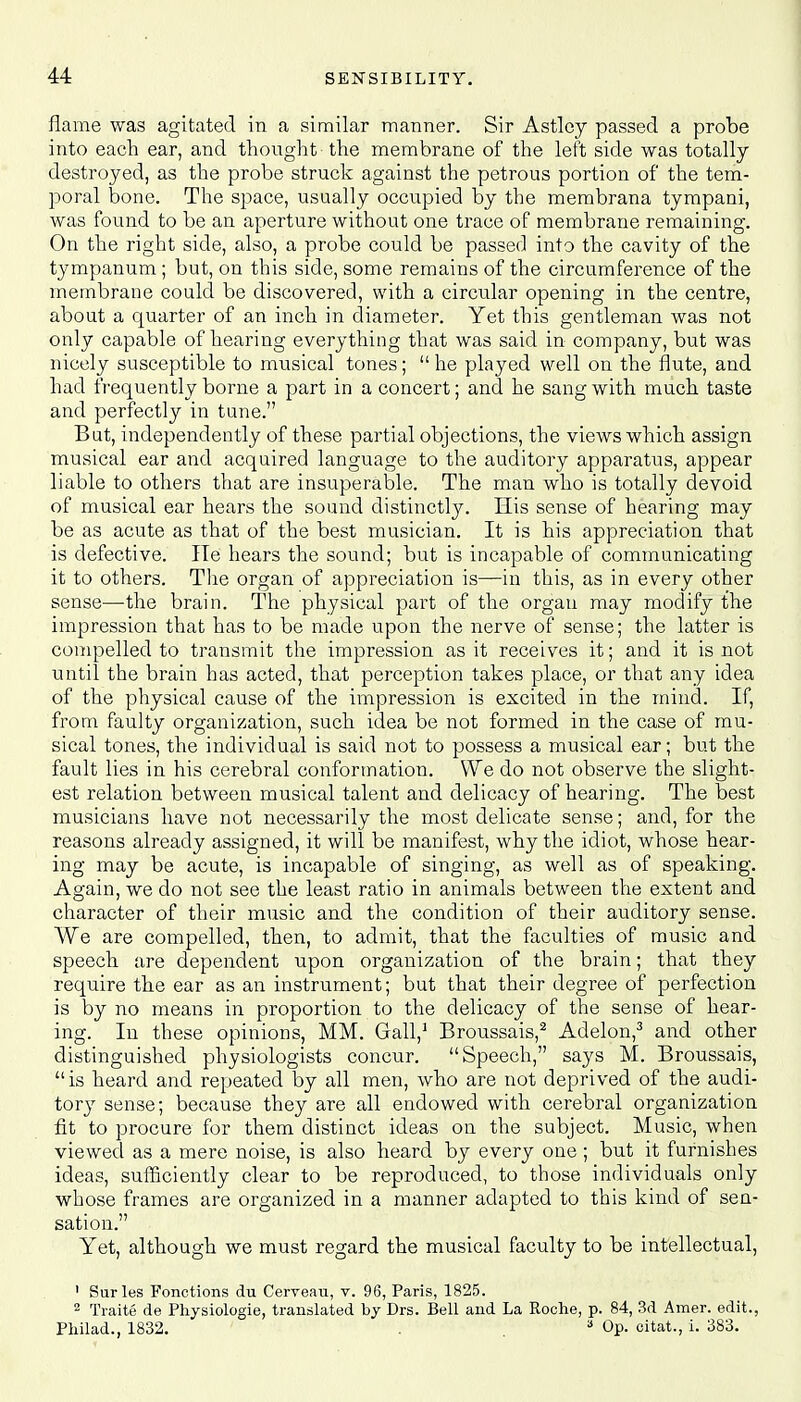 flame was agitated in a similar manner. Sir Astley passed a probe into each ear, and thought -the membrane of the left side was totally destroyed, as the probe struck against the petrous portion of the tem- poral bone. The space, usually occupied by the membrana tympani, was found to be an aperture without one trace of membrane remaining. On the right side, also, a probe could be passed into the cavity of the tympanum; but, on this side, some remains of the circumference of the membrane could be discovered, with a circular opening in the centre, about a quarter of an inch in diameter. Yet this gentleman was not only capable of hearing everything that was said in company, but was nicely susceptible to musical tones;  he played well on the flute, and had frequently borne a part in a concert; and he sang with much taste and perfectly in tune. But, independently of these partial objections, the views which assign musical ear and acquired language to the auditory apparatus, appear liable to others that are insuperable. The man who is totally devoid of musical ear hears the sound distinctly. His sense of hearing may be as acute as that of the best musician. It is his appreciation that is defective. lie hears the sound; but is incapable of communicating it to others. The organ of appreciation is—in this, as in every other sense—the brain. The physical part of the organ may modify the impression that has to be made upon the nerve of sense; the latter is compelled to transmit the impression as it receives it; and it is not until the brain has acted, that perception takes place, or that any idea of the physical cause of the impression is excited in the mind. If, from faulty organization, such idea be not formed in the case of mu- sical tones, the individual is said not to possess a musical ear; but the fault lies in his cerebral conformation. We do not observe the slight- est relation between musical talent and delicacy of hearing. The best musicians have not necessarily the most delicate sense; and, for the reasons already assigned, it will be manifest, why the idiot, whose hear- ing may be acute, is incapable of singing, as well as of speaking. Again, we do not see the least ratio in animals between the extent and character of their music and the condition of their auditory sense. We are compelled, then, to admit, that the faculties of music and speech are dependent upon organization of the brain; that they require the ear as an instrument; but that their degree of perfection is by no means in proportion to the delicacy of the sense of hear- ing. In these opinions, MM. Gall,1 Broussais,2 Adelon,3 and other distinguished physiologists concur. Speech, says M. Broussais,  is heard and repeated by all men, who are not deprived of the audi- tory sense; because they are all endowed with cerebral organization fit to procure for them distinct ideas on the subject. Music, when viewed as a mere noise, is also heard by every one; but it furnishes ideas, sufficiently clear to be reproduced, to those individuals only whose frames are organized in a manner adapted to this kind of sen- sation. Yet, although we must regard the musical faculty to be intellectual, 1 Surles Fonctions du Cerveau, v. 96, Paris, 1825. 2 Traite de Physiologie, translated by Drs. Bell and La Roche, p. 84, 3d Amer. edit., Philad., 1832. . 3 Op. citat., i. 383.