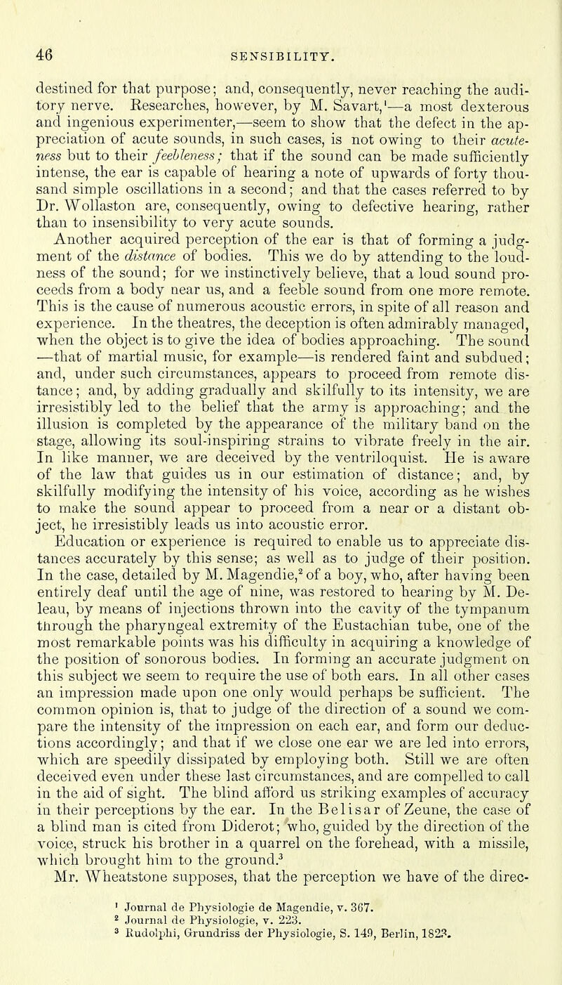 destined for that purpose; and, consequently, never reaching the audi- tory nerve. Eesearches, however, by M. Savart,1—a most dexterous and ingenious experimenter,—seem to show that the defect in the ap- preciation of acute sounds, in such cases, is not owing to their acute- ness but to their feebleness; that if the sound can be made sufficiently intense, the ear is capable of hearing a note of upwards of forty thou- sand simple oscillations in a second; and that the cases referred to by Dr. Wollaston are, consequently, owing to defective hearing, rather than to insensibility to very acute sounds. Another acquired perception of the ear is that of forming a judg- ment of the distance of bodies. This we do by attending to the loud- ness of the sound; for we instinctively believe, that a loud sound pro- ceeds from a body near us, and a feeble sound from one more remote. This is the cause of numerous acoustic errors, in spite of all reason and experience. In the theatres, the deception is often admirably managed, when the object is to give the idea of bodies approaching. The sound —that of martial music, for example—is rendered faint and subdued; and, under such circumstances, appears to proceed from remote dis- tance ; and, by adding gradually and skilfully to its intensity, we are irresistibly led to the belief that the army is approaching; and the illusion is completed by the appearance of the military band on the stage, allowing its soul-inspiring strains to vibrate freely in the air. In like manner, we are deceived by the ventriloquist. He is aware of the law that guides us in our estimation of distance; and, by skilfully modifying the intensity of his voice, according as he wishes to make the sound appear to proceed from a near or a distant ob- ject, he irresistibly leads us into acoustic error. Education or experience is required to enable us to appreciate dis- tances accurately by this sense; as well as to judge of their position. In the case, detailed by M. Magendie,2 of a boy, who, after having been entirely deaf until the age of nine, was restored to hearing by M. De- leau, by means of injections thrown into the cavity of the tympanum through the pharyngeal extremity of the Eustachian tube, one of the most remarkable points was his difficulty in acquiring a knowledge of the position of sonorous bodies. In forming an accurate judgment on this subject we seem to require the use of both ears. In all other cases an impression made upon one only would perhaps be sufficient. The common opinion is, that to judge of the direction of a sound we com- pare the intensity of the impression on each ear, and form our deduc- tions accordingly; and that if we close one ear we are led into errors, which are speedily dissipated by employing both. Still we are often deceived even under these last circumstances, and are compelled to call in the aid of sight. The blind afford us striking examples of accuracy in their perceptions by the ear. In the Belisar of Zeune, the case of a blind man is cited from Diderot; who, guided by the direction of the voice, struck his brother in a quarrel on the forehead, with a missile, which brought him to the ground.3 Mr. Wheatstone supposes, that the perception we have of the direc- ' Journal de Physiologie de Magendie, v. 3G7. 2 Journal de Physiologie, v. 223. 3 Rudolphi, Grundriss der Physiologie, S. 149, Berlin, 182?.