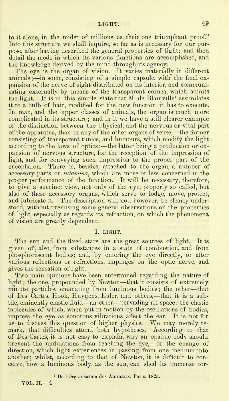 to it alone, in the midst of millions, as their one triumphant proof. Into this structure we shall inquire, so far as is necessary for our pur- pose, after having described the general properties of light; and then detail the mode in which its various functions are accomplished, and the knowledge derived by the mind through its agency. The eye is the organ of vision. It varies materially in different animals;—in some, consisting of a simple capsule, with the final ex- pansion of the nerve of sight distributed on its interior, and communi- cating externally by means of the transparent cornea, which admits the light. It is in this simple state that M. de Blainville1 assimilates it to a bulb of hair, modified for the new function it has to execute. In man, and the upper classes of animals, the organ is much more complicated in its structure; and in it we have a still clearer example of the distinction between the physical, and the nervous or vital part of the apparatus, than in any of the other organs of sense,—the former consisting of transparent tunics, and humours, which modify the light according to the laws of optics;—the latter being a production or ex- pansion of nervous structure, for the reception of the impression of light, and for conveying such impression to the proper part of the encephalon. There is, besides, attached to the organ, a number of accessory parts or tutamina, which are more or less concerned in the proper performance of the function. It will be necessary, therefore, to give a succinct view, not only of the eye, properly so called, but also of these accessory organs, which serve to lodge, move, protect, and lubricate it. The description will not, however, be clearly under- stood, without premising some general observations on the properties of light, especially as regards its refraction, on which the phenomena of vision are greatly dependent. 1. LIGHT. The sun and the fixed stars are the great sources of light. It is given off, also, from substances in a state of combustion, and from phosphorescent bodies; and, by entering the eye directly, or after various reflections or refractions, impinges on the optic nerve, and gives the sensation of light. Two main opinions have been entertained regarding the nature of light; the one, propounded by Newton—that it consists of extremely minute particles, emanating from luminous bodies; the other—that of Des Cartes, Hook, Huygens, Euler, and others,—that it is a sub- tile, eminently elastic fluid—an ether—pervading all space; the elastic molecules of which, when put in motion by the oscillations of bodies, impress the eye as sonorous vibrations affect the ear. It is not for us to discuss this question of higher physics. We may merely re- mark, that difficulties attend both hypotheses. According to that of Des Cartes, it is not easy to explain, why an opaque body should prevent the undulations from reaching the eye,—or the change of direction, which light experiences in passing from one medium into another; whilst, according to that of Newton, it is difficult to con- ceive, how a luminous body, as the sun, can shed its immense tor- 1 De l'Organisation des Animaux, Paris, 1825. VOL. II.—4