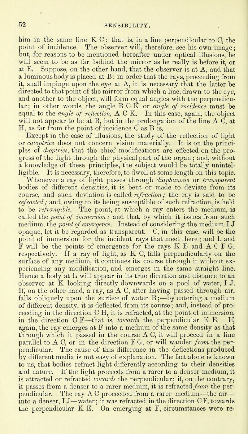 him in the same line K C ; that is, in a line perpendicular to C, the point of incidence. The observer will, therefore, see his own image; but, for reasons to be mentioned hereafter under optical illusions, he will seem to be as far behind the mirror as he really is before it, or at E. Suppose, on the other hand, that the observer is at A, and that a luminous body is placed at B: in order that the rays, proceeding from it, shall impinge upon the eye at A, it is necessary that the latter be directed to that point of the mirror from which a line, drawn to the eye, and another to the object, will form equal angles with the perpendicu- lar; in other words, the angle B C K or angle of incidence must be equal to the angle of reflection, ACK. In this case, again, the object will not appear to be at B, but in the prolongation of the line A C, at H, as far from the point of incidence C as B is. Except in the case of illusions, the study of the reflection of light or catoptrics does not concern vision materially. It is on the princi- ples of dioptrics, that the chief modifications are effected on the pro- gress of the light through the physical part of the organ ; and, without a knowledge of these principles, the subject would be totally unintel- ligible. It is necessary, therefore, to dwell at some length on this topic. Whenever a ray of light passes through diaphanous or transparent bodies of different densities, it is bent or made to deviate from its course, and such deviation is called refraction; the ray is said to be refracted; and, owing to its being susceptible of such refraction, is held to be refrangible. The point, at which a ray enters the medium, is called the point of immersion; and that, by which it issues from such medium, the point of emergence. Instead of considering the medium I J opaque, let it be regarded as transparent. C, in this case, will be the point of immersion for the incident rajs that meet there ; and L and F will be the points of emergence for the rays K E and A C F Gr, respectively. If a ray of light, as K C, falls perpendicularly on the surface of any medium, it continues its course through it without ex- periencing any modification, and emerges in the same straight line. Hence a body at L will appear in its true direction and distance to an observer at K looking directly downwards on a pool of water, I J. If, on the other hand, a ray, as A C, after having passed through air, falls obliquely upon the surface of water B;—by entering a medium of different density, it is deflected from its course; and, instead of pro- ceeding in the direction C H, it is refracted, at the point of immersion, in the direction C F—that is, towards the perpendicular K E. If, again, the ray emerges at F into a medium of the same density as that through which it passed in the course A C, it will proceed in a line parallel to A C, or in the direction F Gr, or will wander from the per- pendicular. The cause of this difference in the deflections produced by different media is not easy of explanation. The fact alone is known to us, that bodies refract light differently according to their densities and nature. If the light proceeds from a rarer to a denser medium, it is attracted or refracted towards the perpendicular; if, on the contrary, it passes from a denser to a rarer medium, it is refracted from the per- pendicular. The ray A C proceeded from a rarer medium—the air— into a denser, IJ—water; it was refracted in the direction C F, towards the perpendicular K E. On emerging at F, circumstances were re-