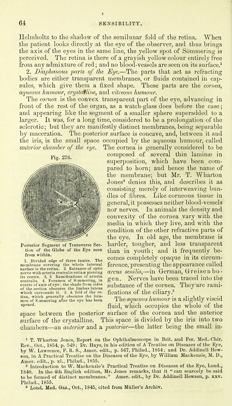 Ilelmholtz to the shadow of the semilunar fold of the retina. When the patient looks directly at the eye of the observer, and thus brings the axis of the eyes in the same line, the yellow spot of Sommering is perceived. The retina is there of a grayish j^ellow colour entirely free from any admixture of red; and no blood-vessels are seen on its surface.1 2. Diaphanous parts of the Eye.—The parts that act as refracting bodies are either transparent membranes, or fluids contained in cap- sules, which give them a fixed shape. These parts are the cornea, aqueous humour, crystalline, and vitreous humour. The cornea is the convex transparent part of the eye, advancing in front of the rest of the organ, as a watch-glass does before the case; and appearing like the segment of a smaller sphere superadded to a larger. It was, for a long time, considered to be a prolongation of the sclerotic; but they are manifestly distinct membranes, being separable by maceration. The posterior surface is concave, and, between it and the iris, is the small space occupied by the aqueous humour, called anterior chamber of the eye. The cornea is generally considered to be composed of several thin laminae in superposition, which have been com- pared to horn; and hence the name of the membrane; but Mr. T. Wharton Jones2 denies this, and describes it as consisting merely of interweaving bun- dles of fibres. Like corneous tissue in general, it possesses neither blood-vessels nor nerves. In animals the density and convexity of the cornea vary with the media in which they live, and with the condition of the other refractive parts of the eye. In old age, the membrane is harder, tougher, and less transparent than in youth; and it frequently be- comes completely opaque in its circum- ference, presenting the appearance called arcus senilis,—in German, Greisenbo- gen. Nerves have been traced into the substance of the cornea. They are rami- fications of the ciliary.3 The aqueous humour is a slightly viscid fluid, which occupies the whole of the space between the posterior surface of the cornea and the anterior surface of the crystalline. This space is divided by the iris into two chambers—an anterior and a posterior—the latter being the small in- Posterior Segment of Transverse Sec- tion of the Globe of the Eye seen from within. 1. Divided edge of three tunics. The membrane covering the whole internal surface is the retina. 2. Entrance of optic nerve with arteria centralis retina piercing its centre. 3, 3. Eamifications of arteria centralis. 4. Foramen of Simmering, in centre of axis of eye ; the shade from sides of the section obscures the limbus luteus which surrounds it. 5. A fold of the re- tina, which generally obscures the fora- men of Sjmmering after the eye has been opened. 1 T. Wharton Jones, Report on the Ophthalmoscope in Brit, and For. Med.-Chir. Rev., Oct., 1854, p. 549 ; Dr. Hays, in his edition of A Treatise on Diseases of the Eye, by W. Lawrence, F. R. S., Amer. edit., p. 567, Philad., 1854; and Dr. Addinell Hew- son, in A Practical Treatise on the Diseases of the Eye, by William Mackenzie, M. D., Amer. edit., p. xl., Philad., 1855. 2 Introduction to W. Mackenzie's Practical Treatise on Diseases of the Eye, Lond., ] 840. In the 4th English edition, Mr. Jones remarks, that it  can scarcely be said to be formed of distinct membranes. Amer. edit., by Dr. Addinell Hewson, p. xxv. Philad., 1855. 9 Lond. Med. Gaz., Oct., 1845, cited from Muller's Archiv.