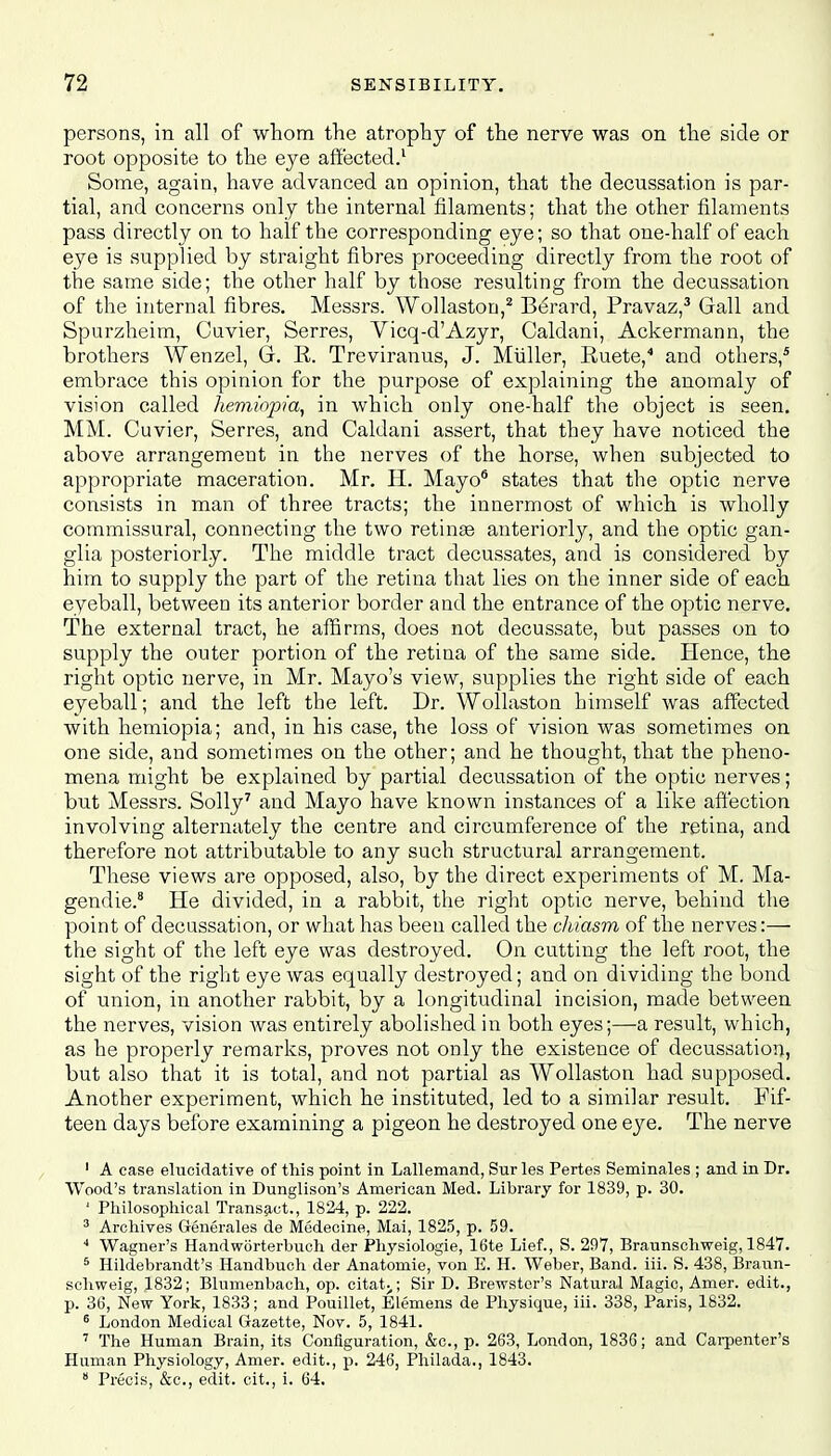 persons, in all of whom the atrophy of the nerve was on the side or root opposite to the eye affected.1 Some, again, have advanced an opinion, that the decussation is par- tial, and concerns only the internal filaments; that the other filaments pass directly on to half the corresponding eye; so that one-half of each eye is supplied by straight fibres proceeding directly from the root of the same side; the other half by those resulting from the decussation of the internal fibres. Messrs. Wollaston,2 Berard, Pravaz,3 Gall and Spurzheim, Cuvier, Serres, Vicq-d'Azyr, Caldani, Ackermann, the brothers Wenzel, Gr. K. Treviranus, J. Miiller, Euete, and others,5 embrace this opinion for the purpose of explaining the anomaly of vision called hemiopia, in which only one-half the object is seen. MM. Cuvier, Serres, and Caldani assert, that they have noticed the above arrangement in the nerves of the horse, when subjected to appropriate maceration. Mr. H. Mayo6 states that the optic nerve consists in man of three tracts; the innermost of which is wholly commissural, connecting the two retinae anteriorly, and the optic gan- glia posteriorly. The middle tract decussates, and is considered by him to supply the part of the retina that lies on the inner side of each eyeball, between its anterior border and the entrance of the optic nerve. The external tract, he affirms, does not decussate, but passes on to supply the outer portion of the retina of the same side. Hence, the right optic nerve, in Mr. Mayo's view, supplies the right side of each eyeball; and the left the left. Dr. Wollaston himself was affected with hemiopia; and, in his case, the loss of vision was sometimes on one side, and sometimes on the other; and he thought, that the pheno- mena might be explained by partial decussation of the optic nerves; but Messrs. Solly7 and Mayo have known instances of a like affection involving alternately the centre and circumference of the retina, and therefore not attributable to any such structural arrangement. These views are opposed, also, by the direct experiments of M. Ma- gendie.8 He divided, in a rabbit, the right optic nerve, behind the point of decussation, or what has been called the chiasm of the nerves:— the sight of the left eye was destroyed. On cutting the left root, the sight of the right eye was equally destroyed; and on dividing the bond of union, in another rabbit, by a longitudinal incision, made between the nerves, vision was entirely abolished in both eyes;—a result, which, as he properly remarks, proves not only the existence of decussation, but also that it is total, and not partial as Wollaston had supposed. Another experiment, which he instituted, led to a similar result. Fif- teen days before examining a pigeon he destroyed one eye. The nerve 1 A case elucidative of this point in Lallemand, Sur les Pertes Seminales ; and in Dr. Wood's translation in Dunglison's American Med. Library for 1839, p. 30. ' Philosophical Transact., 1824, p. 222. 3 Archives Grenerales de Medecine, Mai, 1825, p. 59. 4 Wagner's Handworterbuch der Physiologie, 16te Lief., S. 297, Braunschweig, 1847. 5 Hildebrandt's Handbuch der Anatomie, von E. H. Weber, Band. iii. S. 438, Braun- schweig, 1832; Blumenbach, op. citat;,; Sir D. Brewster's Natural Magic, Amer. edit., p. 36, New York, 1833; and Pouillet, Elemens de Physique, iii. 338, Paris, 1832. 6 London Medical Gazette, Nov. 5, 1841. 7 The Human Brain, its Configuration, &c, p. 263, London, 1836; and Carpenter's Human Physiology, Amer. edit., p. 246, Philada., 1843. 8 Precis, &c, edit, cit., i. 64.