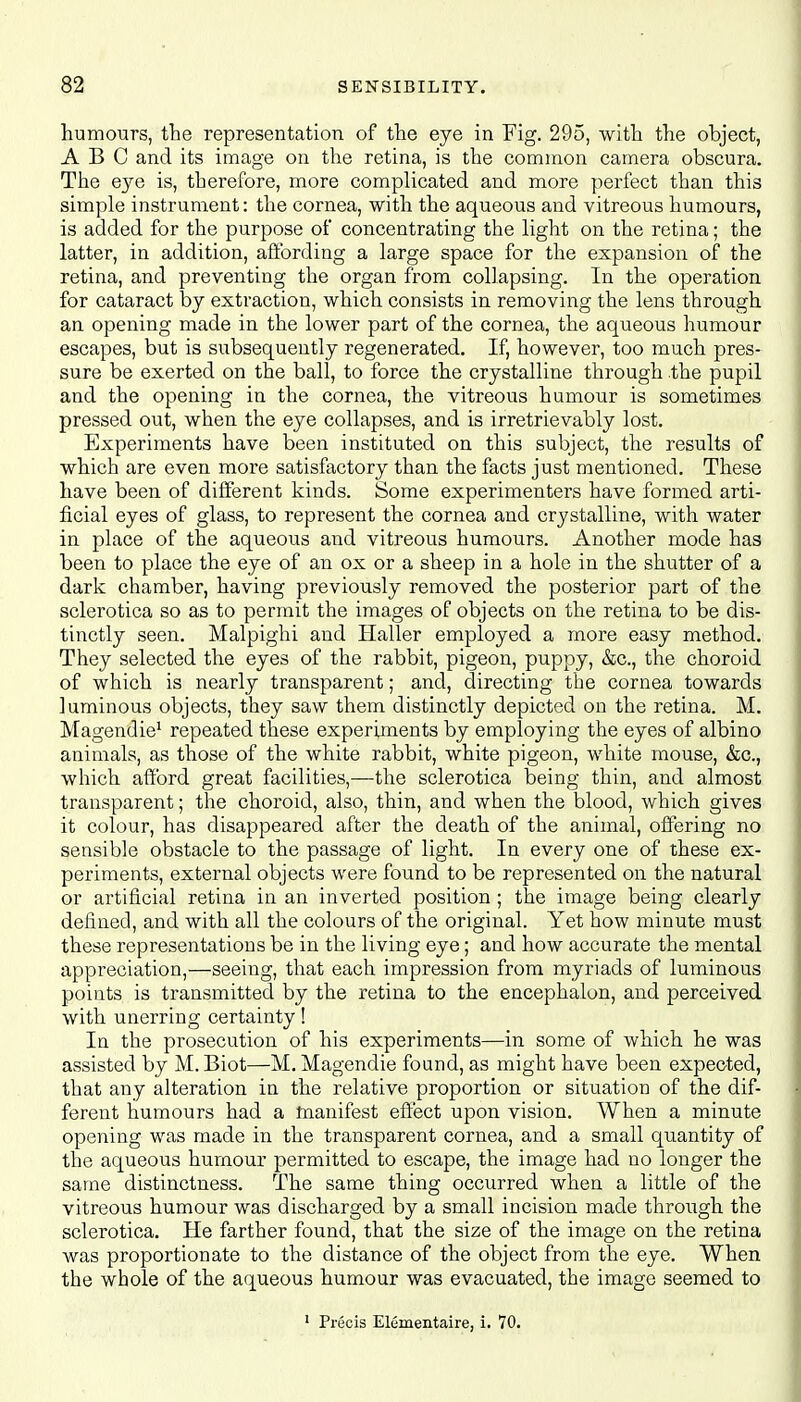 humours, the representation of the eye in Fig. 295, with the object, ABC and its image on the retina, is the common camera obscura. The eye is, therefore, more complicated and more perfect than this simple instrument: the cornea, with the aqueous and vitreous humours, is added for the purpose of concentrating the light on the retina; the latter, in addition, affording a large space for the expansion of the retina, and preventing the organ from collapsing. In the operation for cataract by extraction, which consists in removing the lens through an opening made in the lower part of the cornea, the aqueous humour escapes, but is subsequently regenerated. If, however, too much pres- sure be exerted on the ball, to force the crystalline through the pupil and the opening in the cornea, the vitreous humour is sometimes pressed out, when the eye collapses, and is irretrievably lost. Experiments have been instituted on this subject, the results of which are even more satisfactory than the facts just mentioned. These have been of different kinds. Some experimenters have formed arti- ficial eyes of glass, to represent the cornea and crystalline, with water in place of the aqueous and vitreous humours. Another mode has been to place the eye of an ox or a sheep in a hole in the shutter of a dark chamber, having previously removed the posterior part of the sclerotica so as to permit the images of objects on the retina to be dis- tinctly seen. Malpighi and Haller employed a more easy method. They selected the eyes of the rabbit, pigeon, puppy, &c, the choroid of which is nearly transparent; and, directing the cornea towards luminous objects, they saw them distinctly depicted on the retina. M. Magendie1 repeated these experiments by employing the eyes of albino animals, as those of the white rabbit, white pigeon, white mouse, &c, which afford great facilities,—the sclerotica being thin, and almost transparent; the choroid, also, thin, and when the blood, which gives it colour, has disappeared after the death of the animal, offering no sensible obstacle to the passage of light. In every one of these ex- periments, external objects were found to be represented on the natural or artificial retina in an inverted position ; the image being clearly defined, and with all the colours of the original. Yet how minute must these representations be in the living eye; and how accurate the mental appreciation,—seeing, that each impression from myriads of luminous points is transmitted by the retina to the encephalon, and perceived with unerring certainty! In the prosecution of his experiments—in some of which he was assisted by M. Biot—M. Magendie found, as might have been expected, that any alteration in the relative proportion or situation of the dif- ferent humours had a manifest effect upon vision. When a minute opening was made in the transparent cornea, and a small quantity of the aqueous humour permitted to escape, the image had no longer the same distinctness. The same thing occurred when a little of the vitreous humour was discharged by a small incision made through the sclerotica. He farther found, that the size of the image on the retina was proportionate to the distance of the object from the eye. When the whole of the aqueous humour was evacuated, the image seemed to 1 Precis Elfimentaire, i. 70.