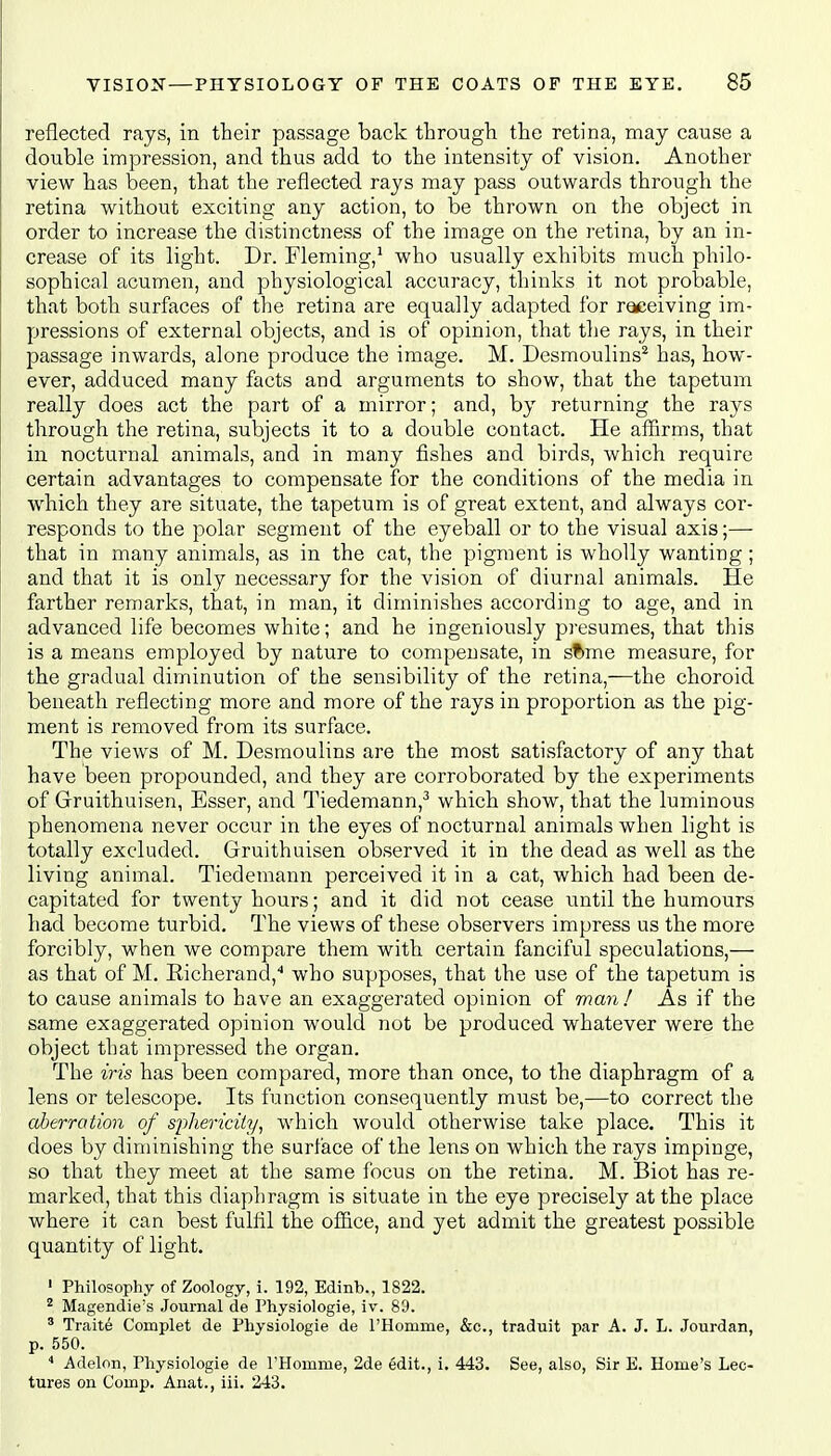 reflected rays, in their passage back through the retina, may cause a double impression, and thus add to the intensity of vision. Another view has been, that the reflected rays may pass outwards through the retina without exciting any action, to be thrown on the object in order to increase the distinctness of the image on the retina, by an in- crease of its light. Dr. Fleming,1 who usually exhibits much philo- sophical acumen, and physiological accuracy, thinks it not probable, that both surfaces of the retina are equally adapted for receiving im- pressions of external objects, and is of opinion, that the rays, in their passage inwards, alone produce the image. M. Desmoulins2 has, how- ever, adduced many facts and arguments to show, that the tapetum really does act the part of a mirror; and, by returning the rays through the retina, subjects it to a double contact. He affirms, that in nocturnal animals, and in many fishes and birds, which require certain advantages to compensate for the conditions of the media in which they are situate, the tapetum is of great extent, and always cor- responds to the polar segment of the eyeball or to the visual axis;—- that in many animals, as in the cat, the pigment is wholly wanting; and that it is only necessary for the vision of diurnal animals. He farther remarks, that, in man, it diminishes according to age, and in advanced life becomes white; and he ingeniously presumes, that this is a means employed by nature to compensate, in st>me measure, for the gradual diminution of the sensibility of the retina,—the choroid beneath reflecting more and more of the rays in proportion as the pig- ment is removed from its surface. The views of M. Desmoulins are the most satisfactory of any that have been propounded, and they are corroborated by the experiments of Gruithuisen, Esser, and Tiedemann,3 which show, that the luminous phenomena never occur in the eyes of nocturnal animals when light is totally excluded. Gruithuisen observed it in the dead as well as the living animal. Tiedemann perceived it in a cat, which had been de- capitated for twenty hours; and it did not cease until the humours had become turbid. The views of these observers impress us the more forcibly, when we compare them with certain fanciful speculations,— as that of M. Kicherand,4 who supposes, that the use of the tapetum is to cause animals to have an exaggerated opinion of man! As if the same exaggerated opinion would not be produced whatever were the object that impressed the organ. The iris has been compared, more than once, to the diaphragm of a lens or telescope. Its function consequently must be,—to correct the aberration of sphericity, which would otherwise take place. This it does by diminishing the surface of the lens on which the rays impinge, so that they meet at the same focus on the retina. M. Biot has re- marked, that this diaphragm is situate in the eye precisely at the place where it can best fulfil the office, and yet admit the greatest possible quantity of light. 1 Philosophy of Zoology, i. 192, Edinb., 1822. 2 Magendie's Journal de Physiologie, iv. 89. 3 Traite Complet de Physiologie de l'Homme, &c, traduit par A. J. L. Jourdan, p. 550. 4 Adelon, Physiologie de l'Homme, 2de edit., i. 443. See, also, Sir E. Home's Lec- tures on Comp. Anat., iii. 243.