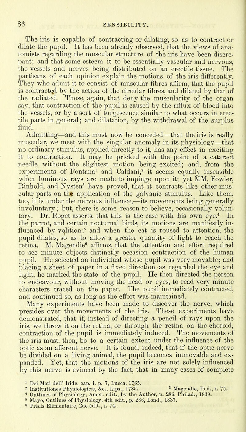 The iris is capable of contracting or dilating, so as to contract or dilate the pupil. It has been already observed, that the views of ana- tomists regarding the muscular structure of the iris have been discre- pant; and that some esteem it to be essentially vascular and nervous, the vessels and nerves being distributed on an erectile tissue. The partisans of each opinion explain the motions of the iris differently. They who admit it to consist of muscular fibres affirm, that the pupil is contracted by the action of the circular fibres, and dilated by that of the radiated. Those, again, that deny the muscularity of the organ say, that contraction of the pupil is caused by the afflux of blood into the vessels, or by a sort of turgescence similar to what occurs in erec- tile parts in general; and dilatation, by the withdrawal of the surplus fluid. Admitting—and this must now be conceded—that the iris is really muscular, we meet with the singular anomaly in its physiology—that no ordinary stimulus, applied directly to it, has any effect in exciting it to contraction. It may be pricked with the point of a cataract needle without the slightest motion beino- excited: and, from the experiments of Fontana1 and Caldani,2 it seems equally insensible when luminous rays are made to impinge upon it; yet MM. Fowler, Rinhold, and Nysten3 have proved, that it contracts like other mus- cular parts on th« application of the galvanic stimulus. Like them, too, it is under the nervous influence,—its movements being generally involuntary; but, there is some reason to believe, occasionally volun- tary. Dr. Roget asserts, that this is the case with his own eye.4 In the parrot, and certain nocturnal birds, its motions are manifestly in- fluenced by volition;5 and when the cat is roused to attention, the pupil dilates, so as to allow a greater quantity of light to reach the retina. M. Magendie6 affirms, that the attention and effort required to see minute objects distinctly occasion contraction of the human pupil. He selected an individual whose pupil was very movable; and placing a sheet of paper in a fixed direction as regarded the eye and light, he marked the state of the pupil. He then directed the person to endeavour, without moving the head or eyes, to read very minute characters traced on the paper. The pupil immediately contracted, and continued so, as long as the effort was maintained. Many experiments have been made to discover the nerve, which presides over the movements of the iris. These experiments have demonstrated, that if, instead of directing a pencil of rays upon the iris, we throw it on the retina, or through the retina on the choroid, contraction of the pupil is immediately induced. The movements of the iris must, then, be to a certain extent under the influence of the optic as an afferent nerve. It is found, indeed, that if the optic nerve be divided on a living animal, the pupil becomes immovable and ex- panded. Yet, that the motions of the iris are not solely influenced by this nerve is evinced by the fact, that in many cases of complete 1 Dei Moti dell' Iride, cap. i. p. 7, Lucca, 17.65. 2 Institutiones Physiologicae, &c, Lips., 1785. 3 Magendie, Ibid., i. 75. 4 Outlines of Physiology, Amer. edit., by the Author, p. 286, Philad., 1839. 5 Mayo, Outlines of Physiology, 4th edit., p. 286, Lond., 1837. s Precis Elementaire, 2de €dit., i. 74.