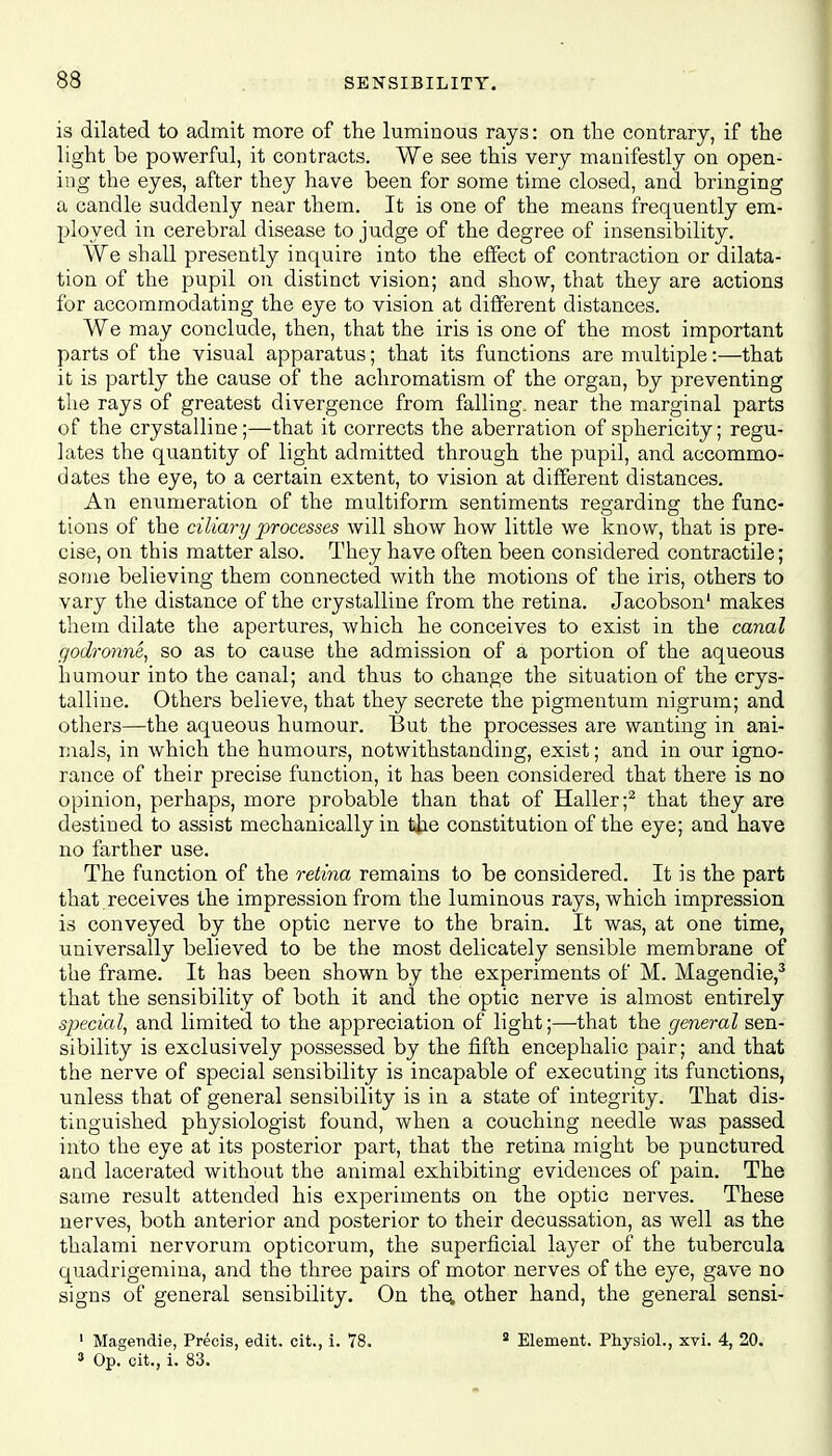 is dilated to admit more of the luminous rays: on the contrary, if the light be powerful, it contracts. We see this very manifestly on open- ing the eyes, after they have been for some time closed, and bringing a candle suddenly near them. It is one of the means frequently em- ployed in cerebral disease to judge of the degree of insensibility. We shall presently inquire into the effect of contraction or dilata- tion of the pupil on distinct vision; and show, that they are actions for accommodating the eye to vision at different distances. We may conclude, then, that the iris is one of the most important parts of the visual apparatus; that its functions are multiple:—that it is partly the cause of the achromatism of the organ, by preventing the rays of greatest divergence from falling, near the marginal parts of the crystalline;—that it corrects the aberration of sphericity; regu- lates the quantity of light admitted through the pupil, and accommo- dates the eye, to a certain extent, to vision at different distances. An enumeration of the multiform sentiments regarding the func- tions of the ciliary processes will show how little we know, that is pre- cise, on this matter also. They have often been considered contractile; some believing them connected with the motions of the iris, others to vary the distance of the crystalline from the retina. Jacobson1 makes them dilate the apertures, which he conceives to exist in the canal godronne, so as to cause the admission of a portion of the aqueous humour into the canal; and thus to change the situation of the crys- talline. Others believe, that they secrete the pigmentum nigrum; and others—the aqueous humour. But the processes are wanting in ani- mals, in which the humours, notwithstanding, exist; and in our igno- rance of their precise function, it has been considered that there is no opinion, perhaps, more probable than that of Haller;2 that they are destined to assist mechanically in the constitution of the eye; and have no farther use. The function of the retina remains to be considered. It is the part that receives the impression from the luminous rays, which impression is conveyed by the optic nerve to the brain. It was, at one time, universally believed to be the most delicately sensible membrane of the frame. It has been shown by the experiments of M. Magendie,3 that the sensibility of both it and the optic nerve is almost entirely special, and limited to the appreciation of light;—that the general sen- sibility is exclusively possessed by the fifth encephalic pair; and that the nerve of special sensibility is incapable of executing its functions, unless that of general sensibility is in a state of integrity. That dis- tinguished physiologist found, when a couching needle was passed into the eye at its posterior part, that the retina might be punctured and lacerated without the animal exhibiting evidences of pain. The same result attended his experiments on the optic nerves. These nerves, both anterior and posterior to their decussation, as well as the thalami nervorum opticorum, the superficial layer of the tubercula quadrigemina, and the three pairs of motor nerves of the eye, gave no signs of general sensibility. On the, other hand, the general sensi- 1 Magendie, Precis, edit, cit., i. 78. a Element. Physiol., xvi. 4, 20. 3 Op. cit., i. 83.