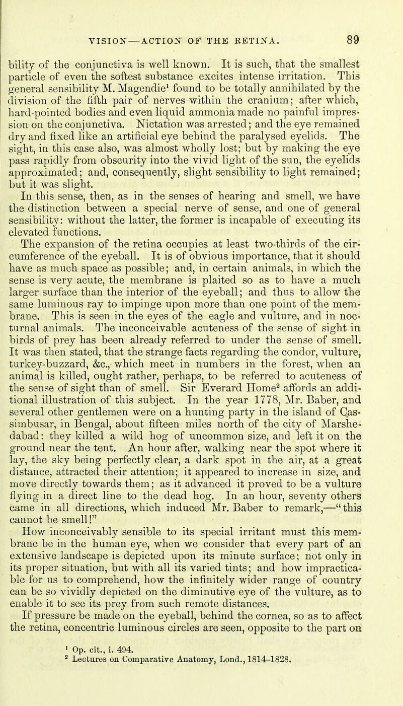 bility of the conjunctiva is well known. It is such, that the smallest particle of even the softest substance excites intense irritation. This general sensibility M. Magendie1 found to be totally annihilated by the division of the fifth pair of nerves within the cranium; after which, hard-pointed bodies and even liquid ammonia made no painful impres- sion on the conjunctiva. Nictation was arrested; and the eye remained dry and fixed like an artificial eye behind the paralysed eyelids. The sight, in this case also, was almost wholly lost; but by making the eye pass rapidly from obscurity into the vivid light of the sun, the eyelids approximated; and, consequently, slight sensibility to light remained; but it was slight. In this sense, then, as in the senses of hearing and smell, we have the distinction between a special nerve of sense, and one of general sensibility: without the latter, the former is incapable of executing its elevated functions. The expansion of the retina occupies at least two-thirds of the cir- cumference of the eyeball. It is of obvious importance, that it should have as much space as possible; and, in certain animals, in which the sense is very acute, the membrane is plaited so as to have a much larger surface than the interior of the eyeball; and thus to allow the same luminous ray to impinge upon more than one point of the mem- brane. This is seen in the eyes of the eagle and vulture, and in noc- turnal animals. The inconceivable acuteness of the sense of sight in birds of prey has been already referred to under the sense of smell. It was then stated, that the strange facts regarding the condor, vulture, turkey-buzzard, &c, which meet in numbers in the forest, when an animal is killed, ought rather, perhaps, to be referred to acuteness of the sense of sight than of smell. Sir Everard Plome2 affords an addi- tional illustration of this subject. In the year 1778, Mr. Baber, and several other gentlemen were on a hunting party in the island of Cas- simbusar, in Bengal, about fifteen miles north of the city of Marshe- dabad: they killed a wild hog of uncommon size, and left it on the ground near the tent. An hour after, walking near the spot where it lay, the sky being perfectly clear, a dark spot in the air, at a great distance, attracted their attention; it appeared to increase in size, and move directly towards them; as it advanced it proved to be a vulture flying in a direct line to the dead hog. In an hour, seventy others came in all directions, which induced Mr. Baber to remark,— this cannot be smell! How inconceivably sensible to its special irritant must this mem- brane be in the human eye, when we consider that every part of an extensive landscape is depicted upon its minute surface; not only in its proper situation, but with all its varied tints; and how impractica- ble for us to comprehend, how the infinitely wider range of country can be so vividly depicted on the diminutive eye of the vulture, as to enable it to see its prey from such remote distances. If pressure be made on the eyeball, behind the cornea, so as to affect the retina, concentric luminous circles are seen, opposite to the part on 1 Op. cit., i. 494.