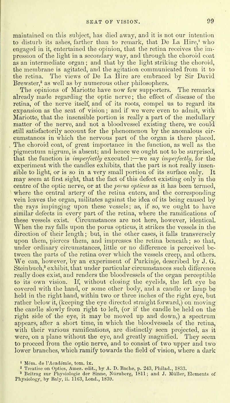 maintained on this subject, has died away, and it is not our intention to disturb its ashes, farther than to remark, that De La Hire,1 who engaged in it, entertained the opinion, that the retina receives the im- pression of the light in a secondary way, and through the choroid coat as an intermediate organ; and that by the light striking the choroid, the membrane is agitated, and the agitation communicated from it to the retina. The views of De La Hire are embraced by Sir David Brewster,2 as well as by numerous other philosophers. The opinions of Mariotte have now few supporters. The remarks already made regarding the optic nerve; the effect of disease of the retina, of the nerve itself, and of its roots, compel us to regard its expansion as the seat of vision; and if we were even to admit, with Mariotte, that the insensible portion is really a part of the medullary matter of the nerve, and not a bloodvessel existing there, we could still satisfactorily account for the phenomenon by the anomalous cir- cumstances in which the nervous part of the organ is there placed. The choroid coat, of great importance in the function, as well as the pigmentum nigrum, is absent; and hence we ought not to be surprised, that the function is imperfectly executed:—we say imperfectly, for the experiment with the candles exhibits, that the part is not really insen- sible to light, or is so in a very small portion of its surface only. It may seem at first sight, that the fact of this defect existing only in the centre of the optic nerve, or at the porus opticus as it has been termed, where the central artery of the retina enters, and the corresponding vein leaves the organ, militates against the idea of its being caused by the rays impinging upon these vessels; as, if so, we ought to have similar defects in every part of the retina, where the ramifications of these vessels exist. Circumstances are not here, however, identical. When the ray falls upon the porus opticus, it strikes the vessels in the direction of their length; but, in the other cases, it falls transversely upon them, pierces them, and impresses the retina beneath; so that, under ordinary circumstances, little or no difference is perceived be- tween the parts of the retina over which the vessels creep, and others. We can, however, by an experiment of Purkinje, described by J. Gf. Steinbuch,3 exhibit, that under particular circumstances such difference really does exist, and renders the bloodvessels of the organ perceptible to its own vision. If, without closing the eyelids, the left eye be covered with the hand, or some other body, and a candle or lamp be held in the right hand, within two or three inches of the right eye, but rather below it, (keeping the eye directed straightforward,) on moving the candle slowly from right to left, (or if the candle be held on the right side of the eye, it may be moved up and down,) a spectrum appears, after a short time, in which the bloodvessels of the retina, with their various ramifications, are distinctly seen projected, as it were, on a plane without the eye, and greatly magnified. They seem to proceed from the optic nerve, and to consist of two upper and two lower branches, which ramify towards the field of vision, where a dark 1 Mem. de l'Academie, torn. ix. 2 Treatise on Optics, Amer. edit., by A. D. Bache, p. 243, Philad., 1833. 3 Beitrag zur Physiologie der Sinne, Numberg, 1811; and J. Miiller, Elements of Physiology, by Baly, ii. 1163, Lond., 1839.