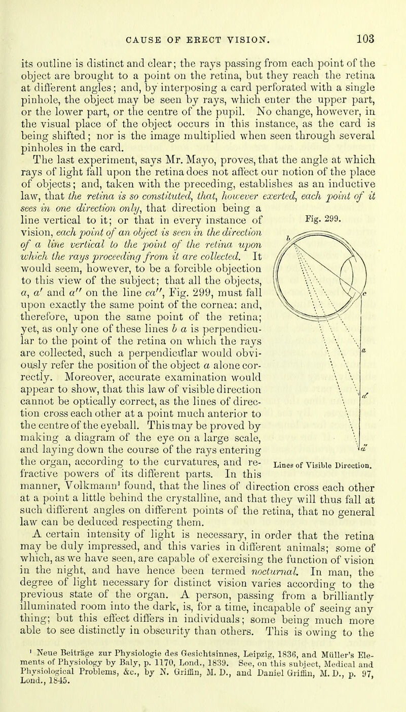 its outline is distinct and clear; the rays passing from each point of the object are brought to a point on the retina, but they reach the retina at different angles; and, by interposing a card perforated with a single pinhole, the object may be seen by rays, which enter the upper part, or the lower part, or the centre of the pupil. No change, however, in the visual place of the object occurs in this instance, as the card is being shifted; nor is the image multiplied when seen through several pinholes in the card. The last experiment, says Mr. Mayo, proves, that the angle at which rays of light fall upon the retina does not affect our notion of the place of objects; and, taken with the preceding, establishes as an inductive law, that the retina is so constituted, that, however exerted, each point of it sees in one direction only, that direction being a line vertical to it; or that in every instance of Fig. 299- vision, each point of an object is seen in the direction of a line vertical to the point of the retina upon which the rays proceeding from it are collected. It would seem, however, to be a forcible objection to this view of the subject; that all the objects, a, a' and a on the line ca, Fig. 299, must fall upon exactly the same point of the cornea: and, therefore, upon the same point of the retina; yet, as only one of these lines b a is perpendicu- lar to the point of the retina on which the rays are collected, such a perpendicular would obvi- ously refer the position of the object a alone cor- rectly. Moreover, accurate examination would appear to show, that this law of visible direction cannot be optically correct, as the lines of direc- tion cross each other at a point much anterior to the centre of the eyeball. This may be proved by making a diagram of the eye on a large scale, and laying down the course of the rays entering the Organ, according to the Curvatures, and re- Lines of Visible Direction tractive powers of its different parts. In this manner, Volkmann1 found, that the lines of direction cross each other at a point a little behind the crystalline, and that they will thus fall at such different angles on different points of the retina, that no general law can be deduced respecting them. A certain intensity of light is necessary, in order that the retina may be duly impressed, and this varies in different animals; some of which, as we have seen, are capable of exercising the function of vision in the night, and have hence been termed nocturnal. In man, the degree of light necessary for distinct vision varies according to the previous state of the organ. A person, passing from a brilliantly illuminated room into the dark, is, for a time, incapable of seeing any thing; but this effect differs in individuals; some being much more able to see distinctly in obscurity than others. This is owing to the 1 Neue Beitrage zur Physiologie des Gesichtsinnes, Leipzig, 1836, and Muller's Ele- ments of Physiology by Baly, p. 1170, Lond., 1839. See, on this subject, Medical and Physiological Problems, &c, by N. Griffin, M. D., and Daniel Griffin, M.D., p. 97 Lond., 1845. ' ' * '