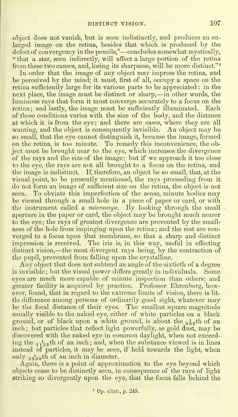 object does not vanish, but is seen indistinctly, and produces an en- larged image on the retina, besides that which is produced by the defect of convergence in the pencils,—concludes somewhat mystically,  that a star, seen indirectly, will affect a large portion of the retina from these two causes, and, losing its sharpness, will be more distinct.1 In order that the image of any object may impress the retina, and be perceived by the mind; it must, first of all, occupy a space on the retina sufficiently large for its various parts to be appreciated: in the next place, the image must be distinct or sharp,-—in other words, the luminous rays that form it must converge accurately to a focus on the retina; and lastly, the image must be sufficiently illuminated. Each of these conditions varies with the size of the body, and the distance at which it is from the eye; and there are cases, where they are all wanting, and the object is consequently invisible. An object may be so small, that the eye cannot distinguish it, because the image, formed on the retina, is too minute. To remedy this inconvenience, the ob- ject must be brought near to the eye, which increases the divergence of the rays and the size of the image; but if we approach it too close to the eye, the rays are not all brought to a focus on the retina, and the image is indistinct. If, therefore, an object be so small, that, at the visual point, to be presently mentioned, the rays proceeding from it do not form an image of sufficient size on the retina, the object is not seen. To obviate this imperfection of the sense, minute bodies may be viewed through a small hole in a piece of paper or card, or with the instrument called a microscope. By looking through the small aperture in the paper or card, the object may be brought much nearer to the eye; the rays of greatest divergence are prevented by the small- ness of the hole from impinging upon the retina; and the rest are con- verged to a focus upon that membrane, so that a sharp and distinct impression is received. The iris is, in this way, useful in effecting distinct vision,—the most divergent rays being, by the contraction of the pupil, prevented from falling upon the crystalline. Any object that does not subtend an angle of the sixtieth of a degree is invisible; but the visual power differs greatly in individuals. Some eyes are much more capable of minute inspection than others; and greater facility is acquired by practice. Professor Ehrenberg, how- ever, found, that in regard to the extreme limits of vision, there is lit- tle difference among persons of ordinarily good sight, whatever may be the focal distance of their eyes. The smallest square magnitude usually visible to the naked eye, either of white particles on a black ground, or of black upon a white ground, is about the 4^th of an inch; but particles that reflect light powerfully, as gold dust, may be discovered with the naked eye in common daylight, when not exceed- ing the TT'ssth of an inch; and, when the substance viewed is in lines instead of particles, it may be seen, if held towards the light, when only j^ptn of an inch in diameter. Again, there is a point of approximation to the eye beyond which objects cease to be distinctly seen, in consequence of the rays of light striking so divergently upon the eye, that the focus falls behind the