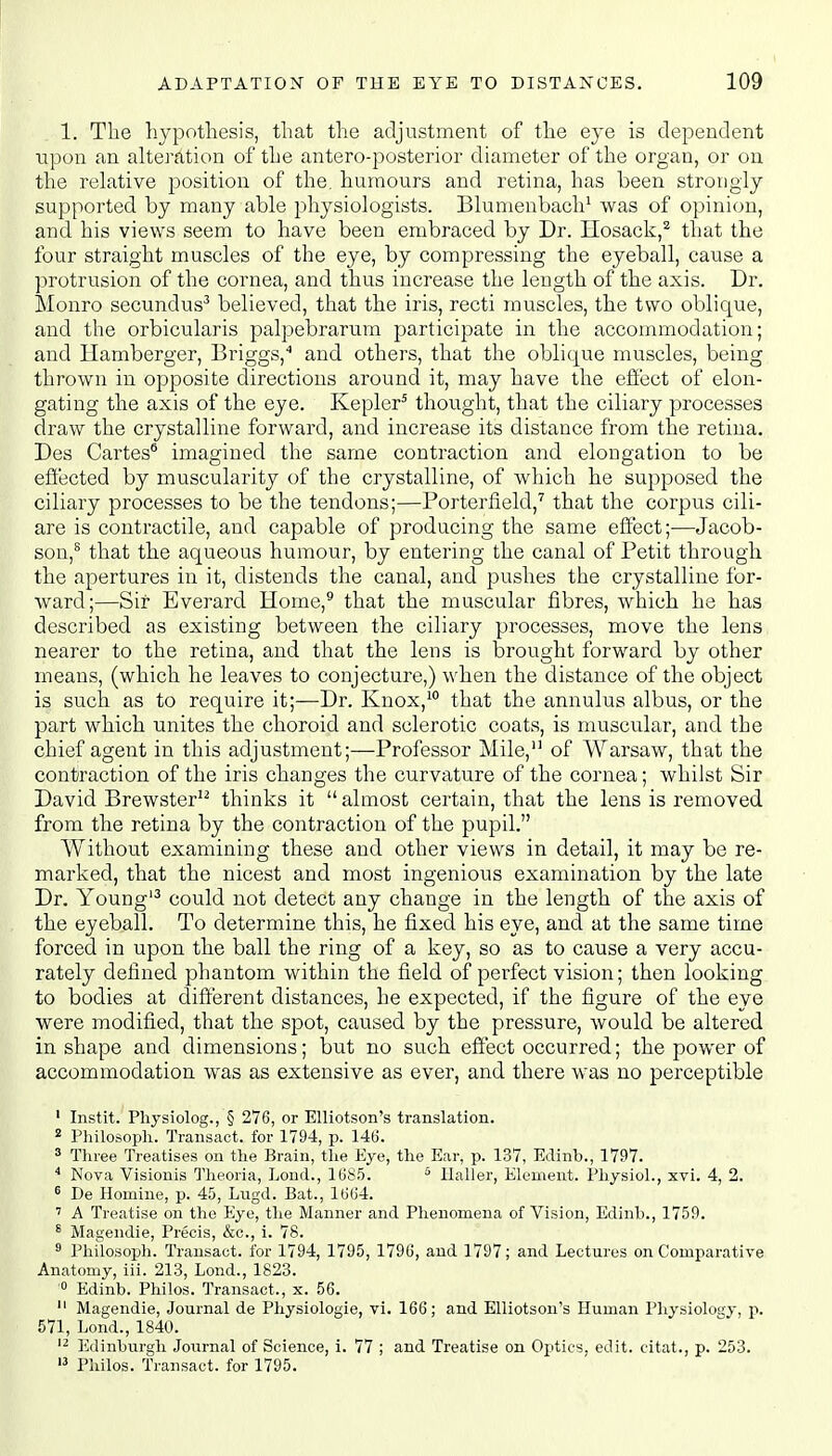 1. The hypothesis, that the adjustment of the eye is dependent upon an alteration of the antero-posterior diameter of the organ, or on the relative position of the. humours and retina, has been strongly supported by many able physiologists. Blumenbach1 was of opinion, and his views seem to have been embraced by Dr. Hosack,2 that the four straight muscles of the eye, by compressing the eyeball, cause a protrusion of the cornea, and thus increase the length of the axis. Dr. Monro secundus3 believed, that the iris, recti muscles, the two oblique, and the orbicularis palpebrarum participate in the accommodation; and Hamberger, Briggs,4 and others, that the obliojue muscles, being thrown in opposite directions around it, may have the effect of elon- gating the axis of the eye. Kepler5 thought, that the ciliary processes draw the crystalline forward, and increase its distance from the retina. Des Cartes6 imagined the same contraction and elongation to be effected by muscularity of the crystalline, of which he supposed the ciliary processes to be the tendons;—Porterfield,7 that the corpus cili- are is contractile, and capable of producing the same effect;—Jacob- son,8 that the aqueous humour, by entering the canal of Petit through the apertures in it, distends the canal, and pushes the crystalline for- ward;—Sir Everard Home,9 that the muscular fibres, which he has described as existing between the ciliary processes, move the lens nearer to the retina, and that the lens is brought forward by other means, (which he leaves to conjecture,) when the distance of the object is such as to require it;—Dr. Knox,10 that the annulus albus, or the part which unites the choroid and sclerotic coats, is muscular, and the chief agent in this adjustment;—Professor Mile, of Warsaw, that the contraction of the iris changes the curvature of the cornea; whilst Sir David Brewster12 thinks it  almost certain, that the lens is removed from the retina by the contraction of the pupil. Without examining these and other views in detail, it may be re- marked, that the nicest and most ingenious examination by the late Dr. Young13 could not detect any change in the length of the axis of the eyeball. To determine this, he fixed his eye, and at the same time forced in upon the ball the ring of a key, so as to cause a very accu- rately defined phantom within the field of perfect vision; then looking to bodies at different distances, he expected, if the figure of the eye were modified, that the spot, caused by the pressure, would be altered in shape and dimensions; but no such effect occurred; the power of accommodation was as extensive as ever, and there was no perceptible 1 Instit. Physiolog., § 276, or Elliotson's translation. 2 Philoso.ph. Transact, for 1794, p. 146. 3 Three Treatises on the Brain, the Eye, the Ear, p. 137, Edinb., 1797. 4 Nova Visionis Theoria, Lond., 1685. 5 Bailer, Element. Physiol., xvi. 4, 2. 6 De Hornine, p. 45, Lugd. Bat., 1664. 7 A Treatise on the Eye, the Manner and Phenomena of Vision, Edinb., 1759. 8 Magendie, Precis, &c, i. 78. 9 Philosoph. Transact, for 1794, 1795, 1796, and 1797; and Lectures on Comparative Anatomy, iii. 213, Lond., 1823. '° Edinb. Philos. Transact., x. 56. 11 Magendie, Journal de Physiologie, vi. 166; and Elliotson's Human Physiology, p. 571, Lond., 1840. 12 Edinburgh Journal of Science, i. 77 ; and Treatise on Optics, edit, citat., p. 253. 13 Philos. Transact, for 1795.