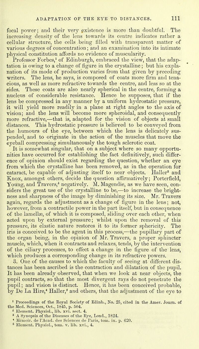 focal power; and their very existence is more than doubtful. The increasing density of the lens towards its centre indicates rather a cellular structure, the cells .being filled with transparent matter of various degrees of concentration; and an examination into its intimate physical constitution affords no evidence of muscularity. Professor Forbes,1 of Edinburgh, embraced the view, that the adap- tation is owing to a change of figure in the crystalline; but his expla- nation of its mode of production varies from that given by preceding writers. The lens, he says, is composed of coats more firm and tena- cious, as well as more refractive towards the centre, and less so at the sides. These coats are also nearly spherical in the centre, forming a nucleus of considerable resistance. Hence he supposes, that if the lens be compressed in any manner by a uniform hydrostatic pressure, it will yield more readily in a plane at right angles to the axis of vision; and the lens will become more spheroidal, and consequently more refractive,—that is, adapted for the vision of objects at small distances. This hydrostatic pressure is believed to be conveyed from the humours of the eye, between which the lens is delicately sus- pended, and to originate in the action of the muscles that move the eyeball compressing simultaneously the tough sclerotic coat. It is somewhat singular, that on a subject where so many opportu- nities have occurred for establishing the fact definitively, such differ- ence of opinion should exist regarding the question, whether an eye from which the crystalline has been removed, as in the operation for cataract, be capable of adjusting itself to near objects. Haller2 and Knox, amongst others, decide the question affirmatively; Porterfield, Young, and Travers,3 negatively. M. Magendie, as we have seen, con- siders the great use of the crystalline to be,—to increase the bright- ness and sharpness of the image by diminishing its size. Mr. Travers again, regards the adjustment as a change of figure in the lens; not, however, from a contractile power in the part itself, but in consequence of the lamellse, of which it is composed, sliding over each other, when acted upon by external pressure; whilst upon the removal of this pressure, its elastic nature restores it to its former sphericity. The iris is conceived to be the agent in this process,—the pupillary part of the organ being, in the opinion of Mr. Travers, a proper sphincter muscle, which, when it contracts and relaxes, tends, by the intervention of the ciliary processes, to effect a change in the figure of the lens, which produces a corresponding change in its refractive powers. 3. One of the causes to which the faculty of seeing at different dis- tances has been ascribed is the contraction and dilatation of the pupil. It has been already observed, that when we look at near objects, the pupil contracts, so that the most divergent rays do not penetrate the pupil; and vision is distinct. Hence, it has been conceived probable, by De La Hire,4 Haller,5 and others, that the adjustment of the eye to 1 Proceedings of the Royal Society of Edinb., No. 25, cited in the Amer. Journ. of the Med. Sciences, Oct., 1845, p. 504. 2 Eleinent. Physiol., lib. xvi. sect. 4. 3 A Synopsis of the Diseases of the Eye, Lond., 1824. 4 Memoir, de l'Acad. des Sciences de Paris, torn. ix. p. 620. 6 Element. Physiol., torn. v. lib. xvi., 4.