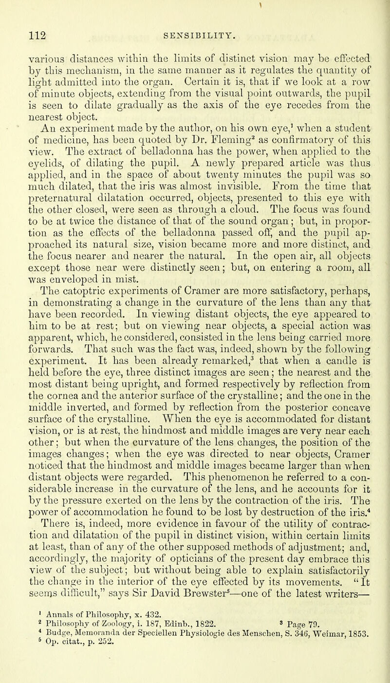 various distances within the limits of distinct vision may be effected by this mechanism, in the same manner as it regulates the quantity of light admitted into the organ. Certain it is, that if we look at a row of minute objects, extendiug from the visual point outwards, the pupil is seen to dilate gradually as the axis of the eye recedes from the nearest object. An experiment made by the author, on his own eye,1 when a student of medicine, has been quoted by Dr. Fleming2 as confirmatory of this view. The extract of belladonna has the power, when applied to the eyelids, of dilating the pupil. A newly prepared article was thus applied, and in the space of about twenty minutes the pupil was so much dilated, that the iris was almost invisible. From the time that preternatural dilatation occurred, objects, presented to this eye with the other closed, were seen as through a cloud. The focus was found to be at twice the distance of that of the sound organ; but, in propor- tion as the effects of the belladonna passed off, and the pupil ap- proached its natural size, vision became more and more distinct, and the focus nearer and nearer the natural. In the open air, all objects except those near were distinctly seen; but, on entering a room, all was enveloped in mist. The catoptric experiments of Cramer are more satisfactory, perhaps, in demonstrating a change in the curvature of the lens than any that have been recorded. In viewing distant objects, the eye appeared to him to be at rest; but on viewing near objects, a special action was apparent, which, he considered, consisted in the lens being carried more forwards. That such was the fact was, indeed, shown by the following experiment. It has been already remarked,3 that when a candle is held before the eye, three distinct images are seen; the nearest and the most distant being upright, and formed respectively by reflection from the cornea and the anterior surface of the crystalline; and the one in the middle inverted, and formed by reflection from the posterior concave surface of the crystalline. When the eye is accommodated for distant vision, or is at rest, the hindmost and middle images are very near each other; but when the curvature of the lens changes, the position of the images changes; when the eye was directed to near objects, Cramer noticed that the hindmost and middle images became larger than when distant objects were regarded. This phenomenon he referred to a con- siderable increase in the curvature of the lens, and he accounts for it by the pressure exerted on the lens by the contraction of the iris. The power of accommodation he found to be lost by destruction of the iris.4 There is, indeed, more evidence in favour of the utility of contrac- tion and dilatation of the pupil in distinct vision, within certain limits at least, than of any of the other supposed methods of adjustment; and, accordingly, the majority of opticians of the present day embrace this view of the subject; but without being able to explain satisfactorily the change in the interior of the eye effected by its movements. It seems difficult, says Sir David Brewster5—one of the latest writers— 1 Annals of Philosophy, x. 432. 2 Philosophy of Zoology, i. 187, Edinh., 1822. 3 Page 79. 4 Budge, Memoranda der Speciellen Physiologie des Menschen, S. 346, Weimar, 1853. 5 Op. citat., p. 252.