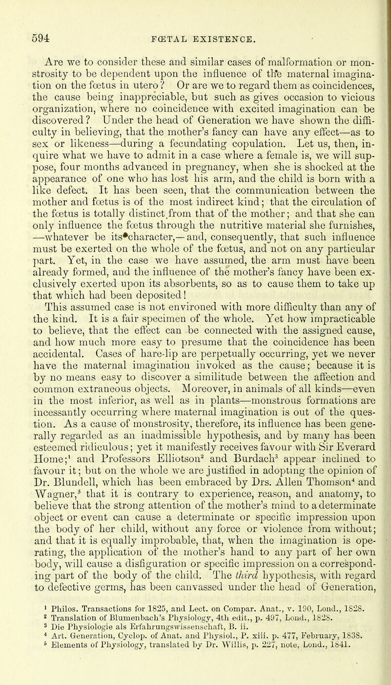 Are we to consider these and similar cases of malformation or mon- strosity to be dependent upon the influence of th*e maternal imagina- tion on the feet as in utero ? Or are we to regard them as coincidences, the cause being inappreciable, but such as gives occasion to vicious organization, where no coincidence with excited imagination can be discovered ? Under the head of Generation we have shown the diffi- culty in believing, that the mother's fancy can have any effect—as to sex or likeness—during a fecundating copulation. Let us, then, in- quire what we have to admit in a case where a female is, we will sup- pose, four months advanced in pregnancy, when she is shocked at the appearance of one who has lost his arm, and the child is born with a like defect. It has been seen, that the communication between the mother and foetus is of the most indirect kind; that the circulation of the foetus is totally distinct .from that of the mother; and that she can only influence the foetus through the nutritive material she furnishes, —whatever be its#character,—and, consequently, that such influence must be exerted on the whole of the foetus, and not on any particular part. Yet, in the case we have assumed, the arm must have been already formed, and the influence of the mother's fancy have been ex- clusively exerted upon its absorbents, so as to cause them to take up that which had been deposited ! This assumed case is not environed with more difficulty than any of the kind. It is a fair specimen of the whole. Yet how impracticable to believe, that the effect can be connected with the assigned cause, and how much more easy to presume that the coincidence has been accidental. Cases of hare-lip are perpetually occurring, yet we never have the maternal imagination invoked as the cause; because it is by no means easy to discover a similitude between the affection and common extraneous objects. Moreover, in animals of all kinds—even in the most inferior, as well as in plants—monstrous formations are incessantly occurring where maternal imagination is out of the ques- tion. As a cause of monstrosity, therefore, its influence has been gene- rally regarded as an inadmissible hypothesis, and by many has been esteemed ridiculous; yet it manifestly receives favour with Sir Everard Home;' and Professors Elliotson2 and Burdach3 appear inclined to favour it; but on the whole we are justified in adopting the opinion of Dr. Blundell, which has been embraced by Drs. Allen Thomson'1 and Wagner,5 that it is contrary to experience, reason, and anatomy, to believe that the strong attention of the mother's mind to a determinate object or event can cause a determinate or specific impression upon the body of her child, without any force or violence from without; and that it is equally improbable, that, when the imagination is ope- rating, the application of the mother's hand to any part of her own body, will cause a disfiguration or specific impression on a correspond- ing part of the body of the child. The third hypothesis, with regard to defective germs, has been canvassed under the head of Generation, 1 Pliilos. Transactions for 1825, and Lect. on Compar. Anat., v. 190, Lond., 1828. 2 Translation of Blumenbach's Physiology, 4th edit., p. 497, Lond., 1828. 3 Die Physiologie als Erfahrungswissenschaft, B. ii. 4 Art. Generation, Cyclop, of Anat. and Physiol., P. xiii. p. 477, February, 1838. 3 Elements of Physiology, translated by Dr. Willis, p. 227, note, Lond., 1841.