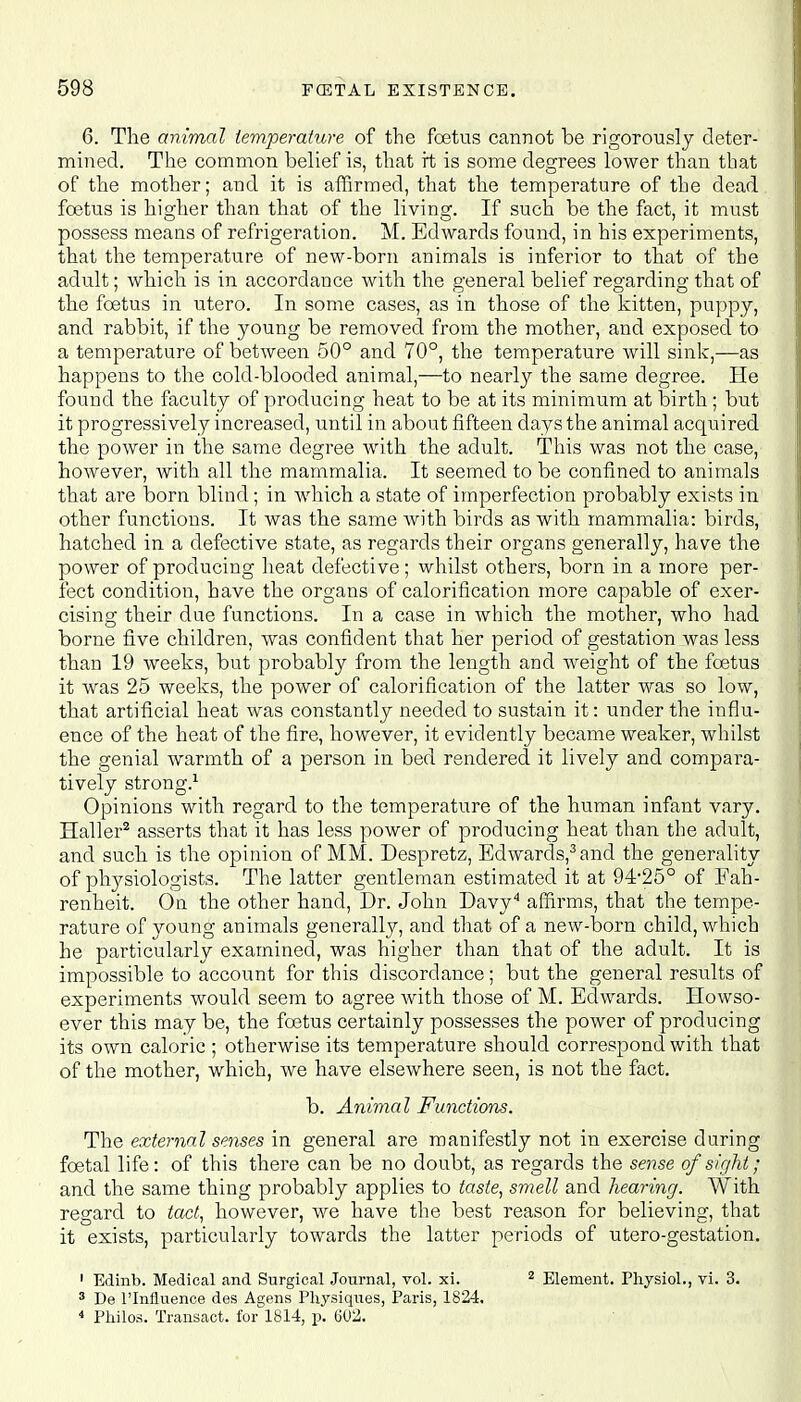 6. The animal temperature of the foetus cannot be rigorously deter- mined. The common belief is, that rt is some degrees lower than that of the mother; and it is affirmed, that the temperature of the dead foetus is higher than that of the living. If such be the fact, it must possess means of refrigeration. M. Edwards found, in his experiments, that the temperature of new-born animals is inferior to that of the adult; which is in accordance with the general belief regarding that of the foetus in utero. In some cases, as in those of the kitten, puppy, and rabbit, if the young be removed from the mother, and exposed to a temperature of between 50° and 70°, the temperature will sink,—as happens to the cold-blooded animal,—to nearly the same degree. He found the faculty of producing heat to be at its minimum at birth ; but it progressively increased, until in about fifteen days the animal acquired the power in the same degree with the adult. This was not the case, however, with all the mammalia. It seemed to be confined to animals that are born blind; in which a state of imperfection probably exists in other functions. It was the same with birds as with mammalia: birds, hatched in a defective state, as regards their organs generally, have the power of producing heat defective; whilst others, born in a more per- fect condition, have the organs of calorification more capable of exer- cising their due functions. In a case in which the mother, who had borne five children, was confident that her period of gestation was less than 19 weeks, but probably from the length and weight of the foetus it was 25 weeks, the power of calorification of the latter was so low, that artificial heat was constantly needed to sustain it: under the influ- ence of the heat of the fire, however, it evidently became weaker, whilst the genial warmth of a person in bed rendered it lively and compara- tively strong.1 Opinions with regard to the temperature of the human infant vary. Haller2 asserts that it has less power of producing heat than the adult, and such is the opinion of MM. Despretz, Edwards,3and the generality of physiologists. The latter gentleman estimated it at 94-25° of Fah- renheit. On the other hand, Dr. John Davy4 affirms, that the tempe- rature of young animals generally, and that of a new-born child, which he particularly examined, was higher than that of the adult. It is impossible to account for this discordance; but the general results of experiments would seem to agree with those of M. Edwards. Howso- ever this may be, the foetus certainly possesses the power of producing its own caloric ; otherwise its temperature should correspond with that of the mother, which, we have elsewhere seen, is not the fact. b. Animal Functions. The external senses in general are manifestly not in exercise during foetal life: of this there can be no doubt, as regards the sense of sir/hi; and the same thing probably applies to taste, smell and hearing. With regard to tact, however, we have the best reason for believing, that it exists, particularly towards the latter periods of utero-gestation. 1 Edinb. Medical and Surgical Journal, vol. xi. 2 Element. Physiol., vi. 3. 3 De l'lnfiuence des Agens Physiques, Paris, 1824. 4 Philos. Transact, for 1814, p. 602.