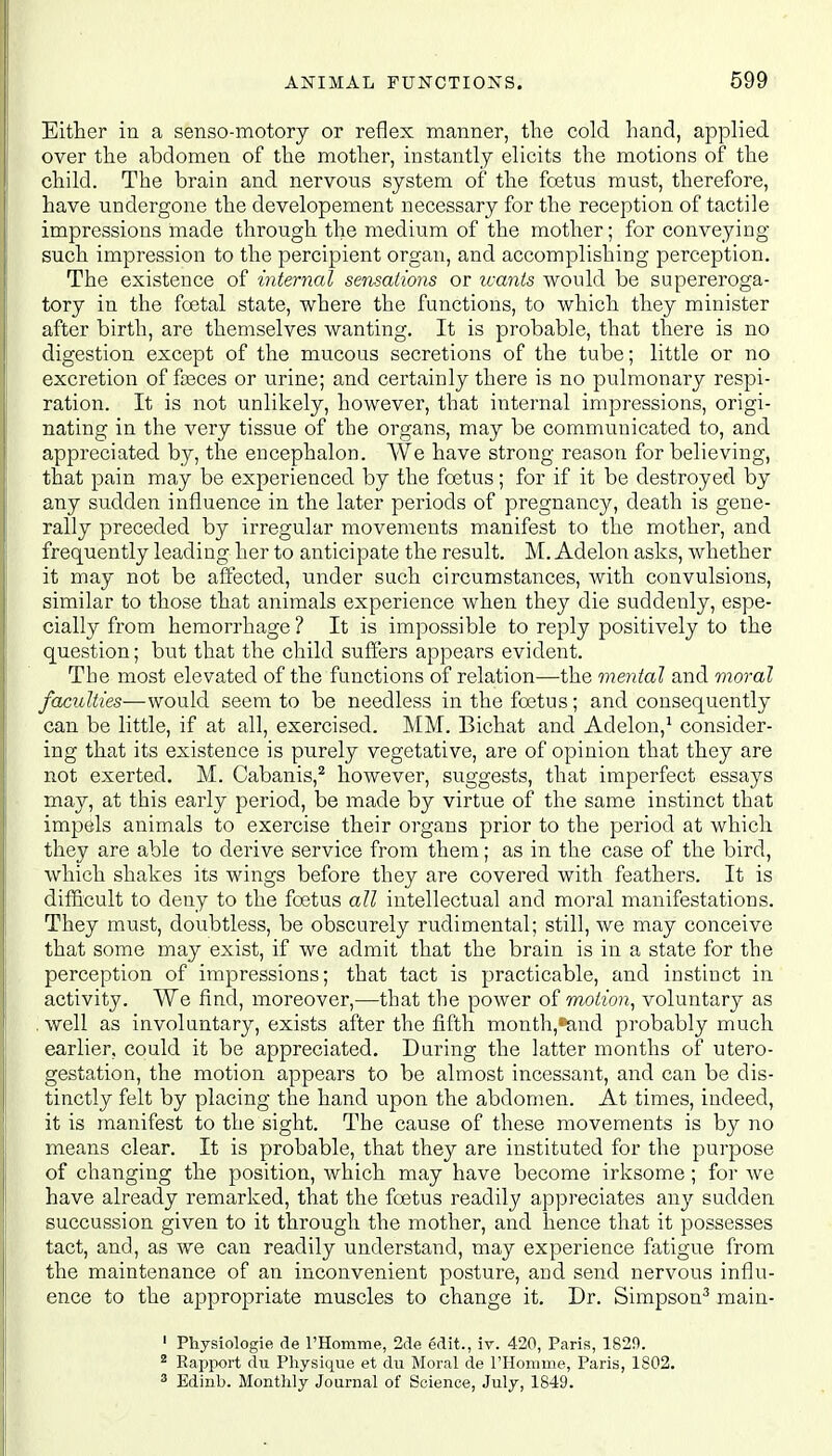 Either in a senso-motory or reflex manner, the cold hand, applied over the abdomen of the mother, instantly elicits the motions of the child. The brain and nervous system of the foetus must, therefore, have undergone the developement necessary for the reception of tactile impressions made through the medium of the mother; for conveying such impression to the percipient organ, and accomplishing perception. The existence of internal sensations or wants would be supereroga- tory in the foetal state, where the functions, to which they minister after birth, are themselves wanting. It is probable, that there is no digestion except of the mucous secretions of the tube; little or no excretion of fceces or urine; and certainly there is no pulmonary respi- ration. It is not unlikely, however, that internal impressions, origi- nating in the very tissue of the organs, may be communicated to, and appreciated by, the encephalon. We have strong reason for believing, that pain may be experienced by the foetus; for if it be destroyed by any sudden influence in the later periods of pregnancy, death is gene- rally preceded by irregular movements manifest to the mother, and frequently leading her to anticipate the result. M. Adelon asks, whether it may not be affected, under such circumstances, with convulsions, similar to those that animals experience when they die suddenly, espe- cially from hemorrhage ? It is impossible to reply positively to the question; but that the child suffers appears evident. The most elevated of the functions of relation—the mental and moral faculties-—-would seem to be needless in the foetus; and consequently can be little, if at all, exercised. MM. Bichat and Adelon,1 consider- ing that its existence is purely vegetative, are of opinion that they are not exerted. M. Cabanis,2 however, suggests, that imperfect essays may, at this early period, be made by virtue of the same instinct that impels animals to exercise their organs prior to the period at which they are able to derive service from them; as in the case of the bird, which shakes its wings before they are covered with feathers. It is difficult to deny to the foetus all intellectual and moral manifestations. They must, doubtless, be obscurely rudimental; still, we may conceive that some may exist, if we admit that the brain is in a state for the perception of impressions; that tact is practicable, and instinct in activity. We find, moreover,—that the power of motion, voluntary as , well as involuntary, exists after the fifth month,^and probably much earlier, could it be appreciated. During the latter months of utero- gestation, the motion appears to be almost incessant, and can be dis- tinctly felt by placing the hand upon the abdomen. At times, indeed, it is manifest to the sight. The cause of these movements is by no means clear. It is probable, that they are instituted for the purpose of changing the position, which may have become irksome; for we have already remarked, that the foetus readily appreciates any sudden succussion given to it through the mother, and hence that it possesses tact, and, as we can readily understand, may experience fatigue from the maintenance of an inconvenient posture, and send nervous influ- ence to the appropriate muscles to change it. Dr. Simpson3 main- 1 Physiologie de l'Homme, 2de edit., iv. 420, Paris, 1829. 2 Rapport du Physique et du Moral de 1'Horaine, Paris, 1802. 3 Edinb. Monthly Journal of Science, July, 1849.